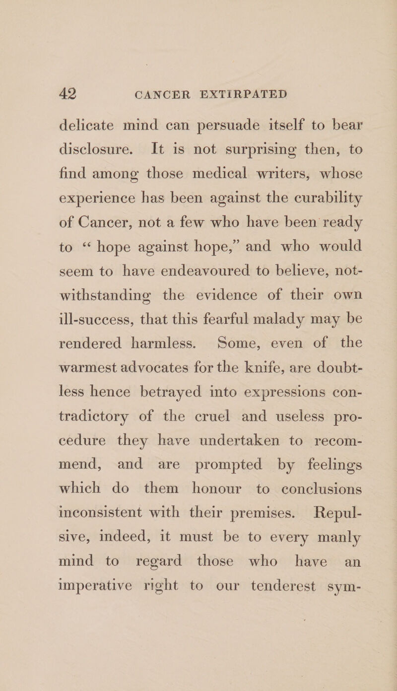delicate mind can persuade itself to bear disclosure. It is not surprising then, to find among those medical writers, whose experience has been against the curability of Cancer, not a few who have been ready to ‘‘ hope against hope,” and who would seem to have endeavoured to believe, not¬ withstanding the evidence of their own ill -success, that this fearful malady may be rendered harmless. Some, even of the warmest advocates for the knife, are doubt¬ less hence betrayed into expressions con¬ tradictory of the cruel and useless pro¬ cedure they have undertaken to recom¬ mend, and are prompted by feelings which do them honour to conclusions inconsistent with their premises. Repul¬ sive, indeed, it must be to every manly mind to regard those who have an imperative right to our tenderest sym-