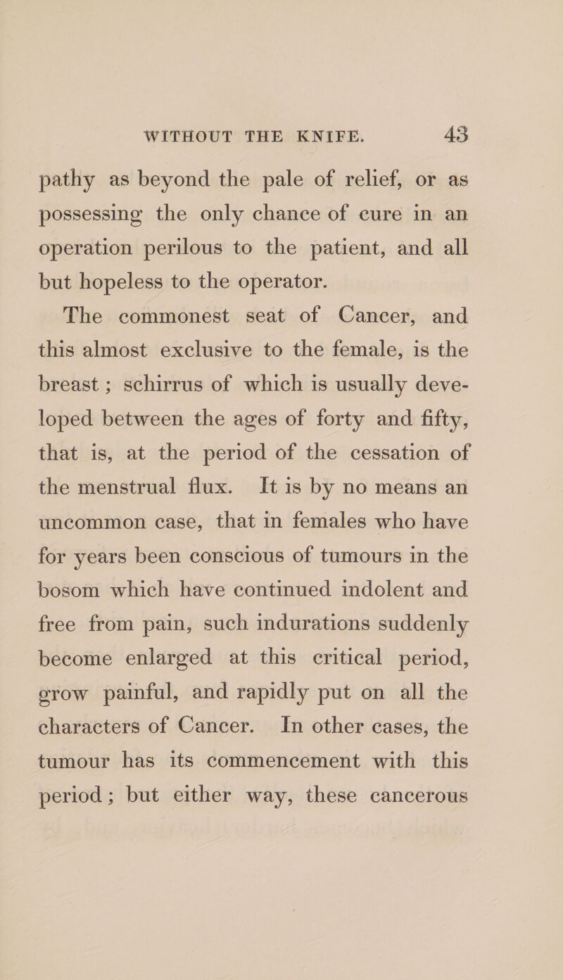 pathy as beyond the pale of relief, or as possessing the only chance of cure in an operation perilous to the patient, and all but hopeless to the operator. The commonest seat of Cancer, and this almost exclusive to the female, is the breast; schirrus of which is usually deve¬ loped between the ages of forty and fifty, that is, at the period of the cessation of the menstrual flux. It is by no means an uncommon case, that in females who have for years been conscious of tumours in the bosom which have continued indolent and free from pain, such indurations suddenly become enlarged at this critical period, grow painful, and rapidly put on all the characters of Cancer. In other cases, the tumour has its commencement with this period; but either way, these cancerous