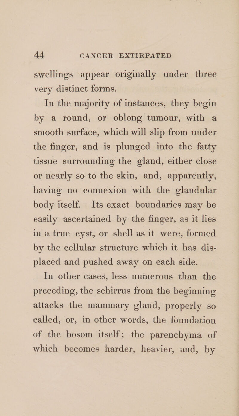swellings appear originally under three very distinct forms* In the majority of instances, they begin by a round, or oblong tumour, with a smooth surface, which will slip from under the finger, and is plunged into the fatty tissue surrounding the gland, either close or nearly so to the skin, and, apparently, having no connexion with the glandular body itself. Its exact boundaries may be easily ascertained by the finger, as it lies in a true cyst, or shell as it were, formed by the cellular structure which it has dis¬ placed and pushed away on each side. In other cases, less numerous than the preceding, the schirrus from the beginning attacks the mammary gland, properly so called, or, in other w^ords, the foundation of the bosom itself; the parenchyma of which becomes harder, heavier, and, by