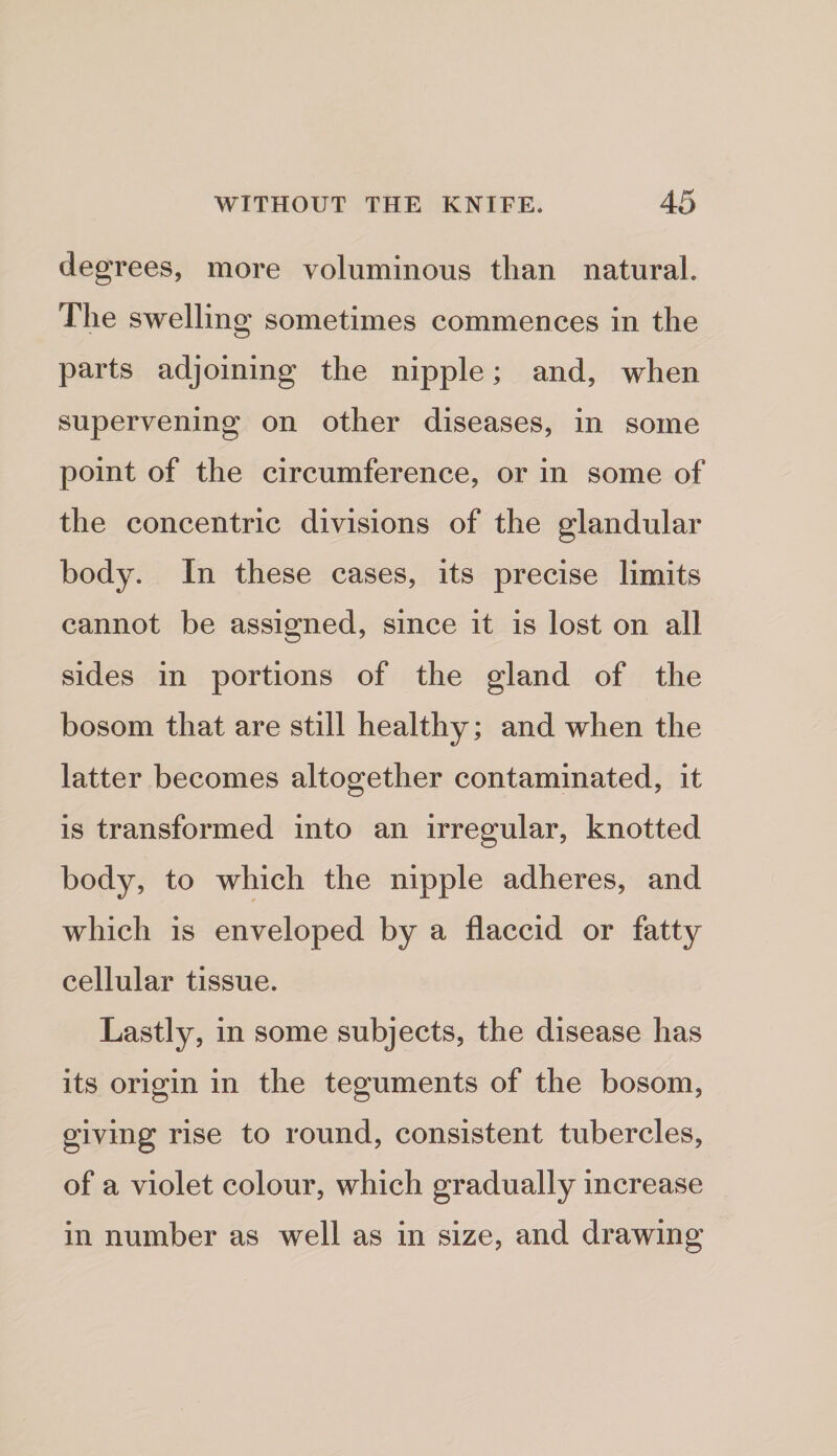 degrees, more voluminous than natural. The swelling sometimes commences in the parts adjoining the nipple; and, when supervening on other diseases, in some point of the circumference, or in some of the concentric divisions of the glandular body. In these cases, its precise limits cannot be assigned, since it is lost on all sides in portions of the gland of the bosom that are still healthy; and when the latter becomes altogether contaminated, it is transformed into an irregular, knotted body, to which the nipple adheres, and which is enveloped by a flaccid or fatty cellular tissue. Lastly, in some subjects, the disease has its origin in the teguments of the bosom, giving rise to round, consistent tubercles, of a violet colour, which gradually increase in number as well as in size, and drawing