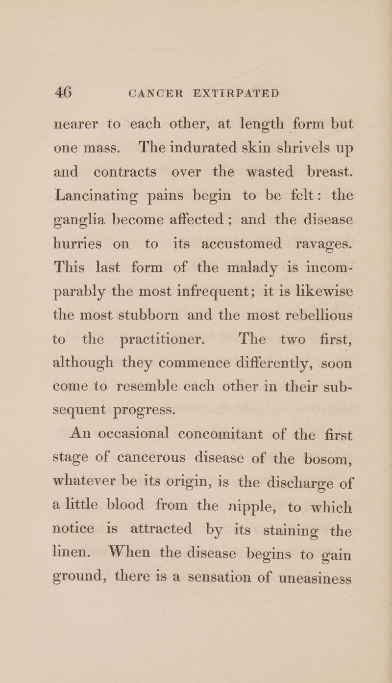 nearer to each other, at length form but one mass. The indurated skin shrivels up and contracts over the wasted breast. Lancinating pains begin to be felt: the ganglia become affected; and the disease hurries on to its accustomed ravages. This last form of the malady is incom¬ parably the most infrequent; it is likewise the most stubborn and the most rebellious to the practitioner. The two first, although they commence differently, soon come to resemble each other in their sub¬ sequent progress. An occasional concomitant of the first stage of cancerous disease of the bosom, whatever be its origin, is the discharge of a little blood from the nipple, to which notice is attracted by its staining the linen. When the disease begins to gain ground, there is a sensation of uneasiness