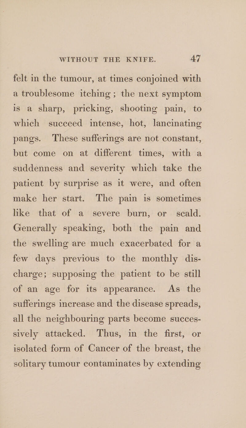 felt in the tumour, at times conjoined with a troublesome itching; the next symptom is a sharp, pricking, shooting pain, to which succeed intense, hot, lancinating pangs. These sufferings are not constant, but come on at different times, with a suddenness and severity which take the patient by surprise as it were, and often make her start. The pain is sometimes like that of a severe burn, or scald. Generally speaking, both the pain and the swelling are much exacerbated for a few days previous to the monthly dis¬ charge; supposing the patient to be still of an age for its appearance. As the sufferings increase and the disease spreads, all the neighbouring parts become succes¬ sively attacked. Thus, in the first, or isolated form of Cancer of the breast, the solitary tumour contaminates by extending
