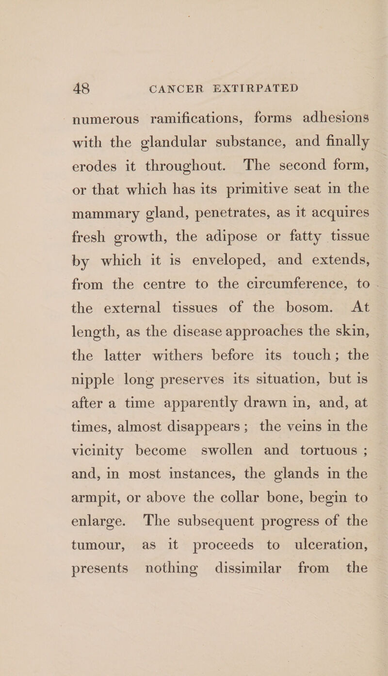 numerous ramifications, forms adhesions with the glandular substance, and finally erodes it throughout. The second form, or that which has its primitive seat in the mammary gland, penetrates, as it acquires fresh growth, the adipose or fatty tissue by which it is enveloped, and extends, from the centre to the circumference, to the external tissues of the bosom. At length, as the disease approaches the skin, the latter withers before its touch; the nipple long preserves its situation, but is after a time apparently drawn in, and, at times, almost disappears; the veins in the vicinity become swollen and tortuous ; and, in most instances, the glands in the armpit, or above the collar bone, begin to enlarge. The subsequent progress of the tumour, as it proceeds to ulceration, presents nothing dissimilar from the