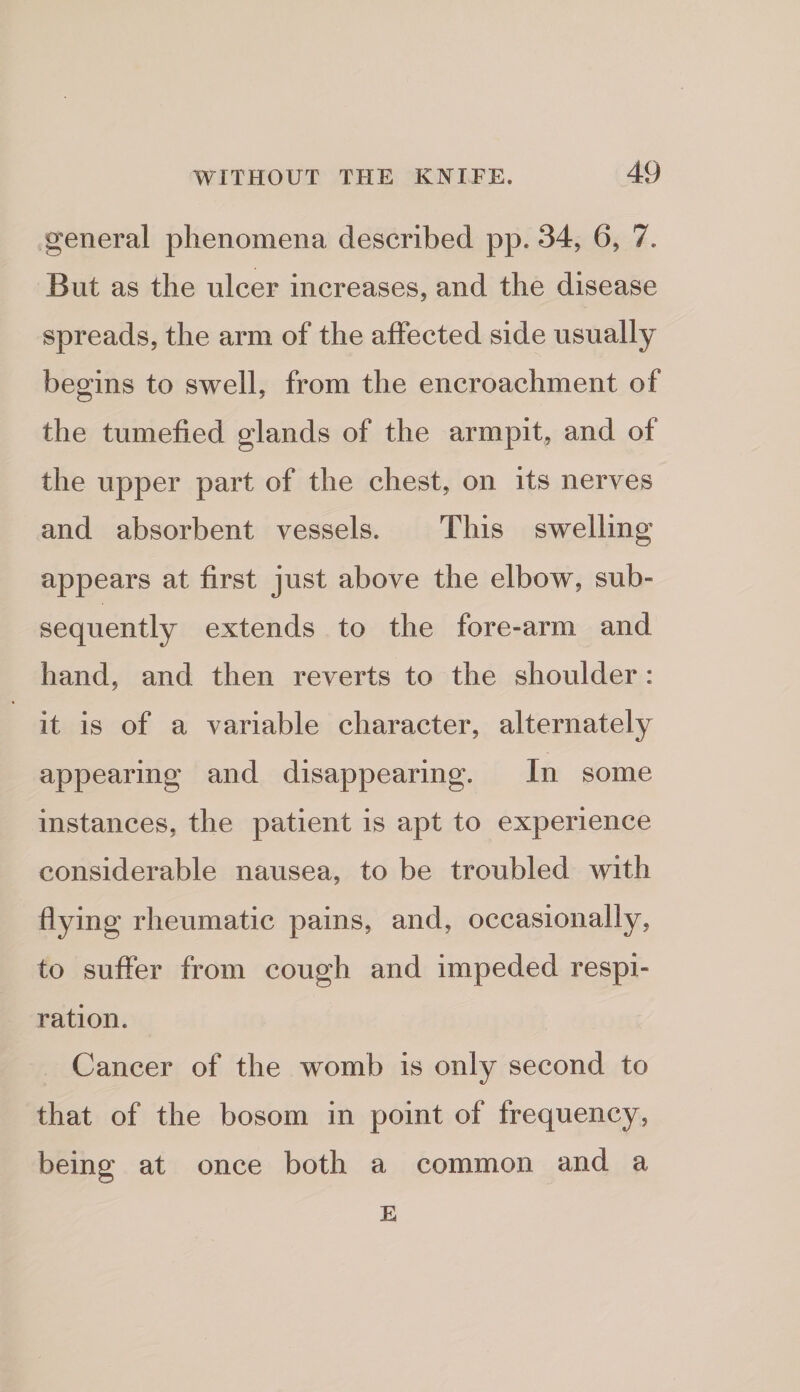 general phenomena described pp. 34, 6, 7. But as the ulcer increases, and the disease spreads, the arm of the affected side usually begins to swell, from the encroachment of the tumefied glands of the armpit, and of the upper part of the chest, on its nerves and absorbent vessels. This swelling appears at first just above the elbow, sub¬ sequently extends to the fore-arm and hand, and then reverts to the shoulder: it is of a variable character, alternately appearing and disappearing. In some instances, the patient is apt to experience considerable nausea, to be troubled with flying rheumatic pains, and, occasionally, to suffer from cough and impeded respi¬ ration. Cancer of the womb is only second to that of the bosom in point of frequency, being at once both a common and a E