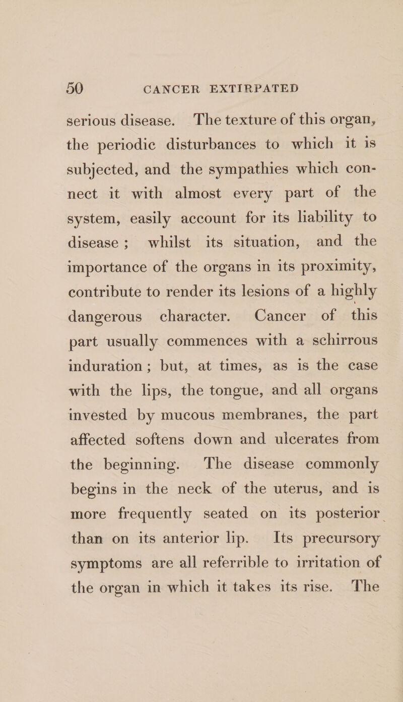 serious disease. The texture of this organ^ the periodic disturbances to which it is subjected, and the sympathies which con¬ nect it with almost every part of the system, easily account for its liability to disease ; whilst its situation, and the importance of the organs in its proximity, contribute to render its lesions of a highly dangerous character. Cancer of this part usually commences with a schirrous induration; but, at times, as is the case with the lips, the tongue, and all organs invested by mucous membranes, the part affected softens down and ulcerates from the beginning. The disease commonly begins in the neck of the uterus, and is more frequently seated on its posterior than on its anterior lip. Its precursory symptoms are all referrible to irritation of the organ in which it takes its rise. The