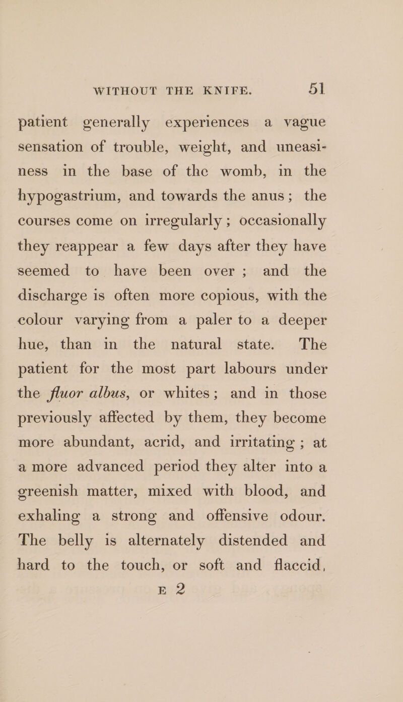 patient generally experiences a vague sensation of trouble, weight, and uneasi¬ ness in the base of the womb, in the hypogastrium, and towards the anus ; the courses come on irregularly; occasionally they reappear a few days after they have seemed to have been over ; and the discharge is often more copious, with the colour varying from a paler to a deeper hue, than in the natural state. The patient for the most part labours under the jluor alhus^ or whites; and in those previously affected by them, they become more abundant, acrid, and irritating ; at a more advanced period they alter into a greenish matter, mixed with blood, and exhaling a strong and offensive odour. The belly is alternately distended and hard to the touch, or soft and flaccid, E 2