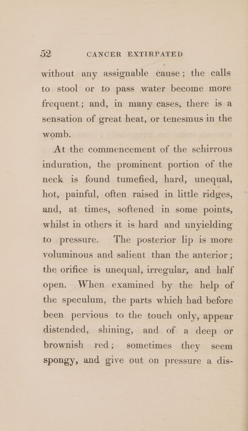 without any assignable cause; the calls to stool or to pass water become more frequent; and, in many cases, there is a sensation of great heat, or tenesmus in the womb. At the commencement of the schirrous induration, the prominent portion of the neck is found tumefied, hard, unequal, t hot, painful, often raised in little ridges, and, at times, softened in some points, whilst in others it is hard and unyielding to pressure. The posterior lip is more voluminous and salient than the anterior; the orifice is unequal, irregular, and half open. When examined by the help of the speculum, the parts which had before been pervious to the touch only, appear distended, shining, and of a deep or brownish red; sometimes they seem spongy, and give out on pressure a dis-