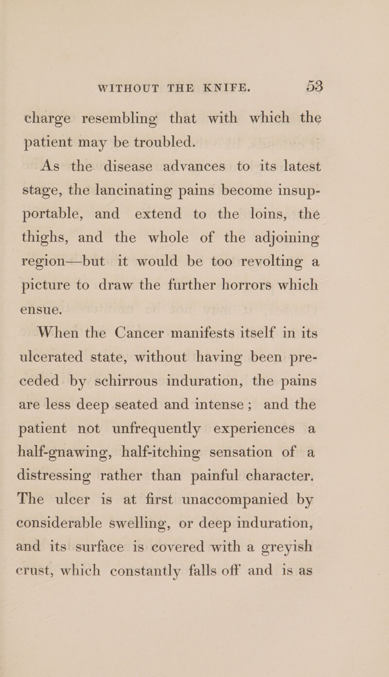 charge resembling that with which the patient may be troubled. As the disease advances to its latest stage, the lancinating pains become insup¬ portable, and extend to the loins, the thighs, and the whole of the adjoining region—but it would be too revolting a picture to draw the further horrors which ensue. When the Cancer manifests itself in its ulcerated state, without having been pre¬ ceded by schirrous induration, the pains are less deep seated and intense; and the patient not unfrequently experiences a half-gnawing, half-itching sensation of a distressing rather than painful character. The ulcer is at first unaccompanied by considerable swelling, or deep induration, and its surface is covered with a greyish crust, which constantly falls off* and is as