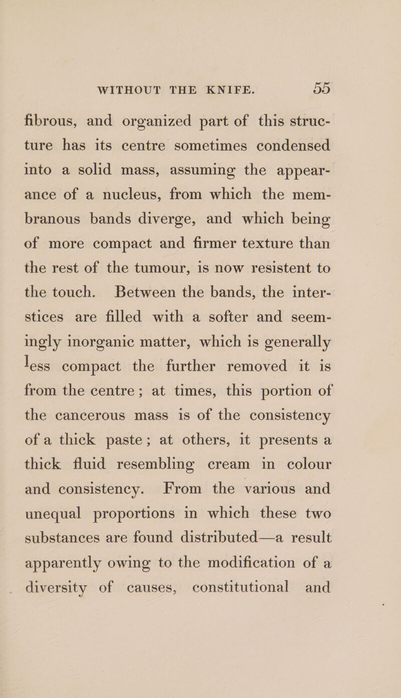 fibrous, and organized part of this struc¬ ture has its centre sometimes condensed into a solid mass, assuming the appear¬ ance of a nucleus, from which the mem¬ branous bands diverge, and which being of more compact and firmer texture than the rest of the tumour, is now resistent to the touch. Between the bands, the inter¬ stices are filled with a softer and seem¬ ingly inorganic matter, which is generally less compact the further removed it is from the centre; at times, this portion of the cancerous mass is of the consistency of a thick paste; at others, it presents a thick fluid resembling cream in colour and consistency. From the various and unequal proportions in which these two substances are found distributed—a result apparently owing to the modification of a . diversity of causes, constitutional and
