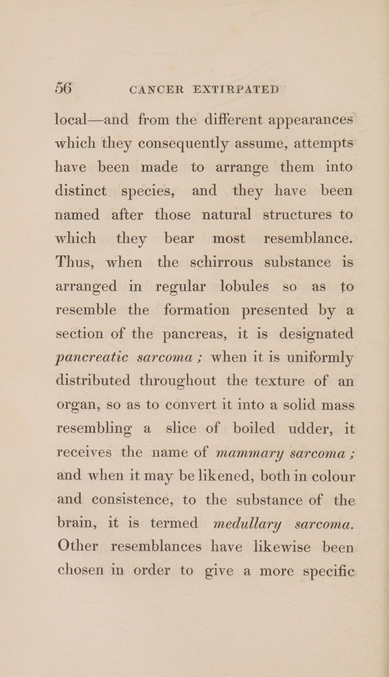 local—and from the different appearances which they consequently assume, attempts have been made to arrange them into distinct species, and they have been named after those natural structures to which they bear most resemblance. Thus, when the schirrous substance is arranged in regular lobules so as to resemble the formation presented by a section of the pancreas, it is designated pancreatic sarcoma ; when it is uniformly distributed throughout the texture of an organ, so as to convert it into a solid mass resembling a slice of boiled udder, it receives the name of mammary sarcoma ; and when it may be likened, both in colour and consistence, to the substance of the brain, it is termed medullary sarcoma. Other resemblances have likewise been chosen in order to give a more specific