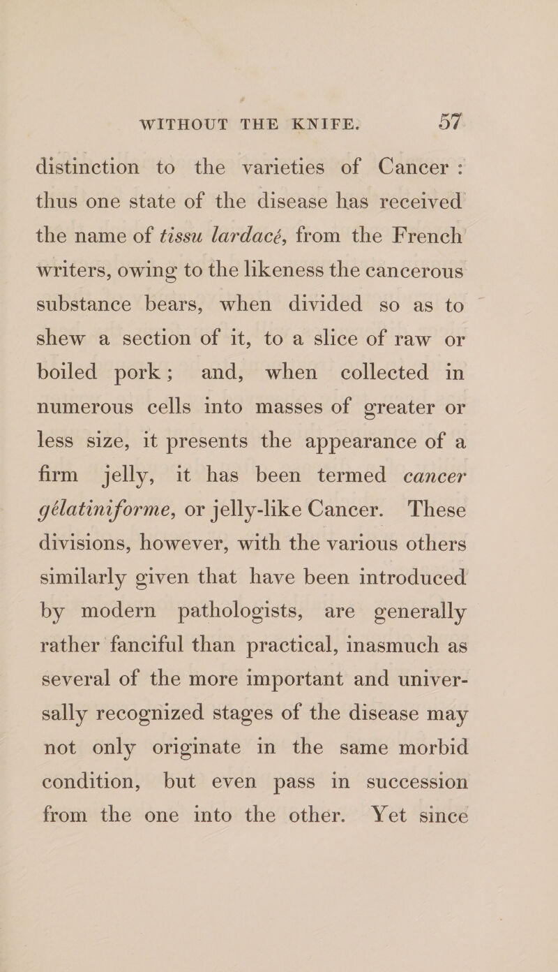 distinction to the varieties of Cancer : thus one state of the disease has received^ the name of tissu lardace^ from the French Avriters, owing to the likeness the cancerous substance bears, Avhen divided so as to shew a section of it, to a slice of raw or boiled pork; and, when collected in numerous cells into masses of greater or less size, it presents the appearance of a firm jelly, it has been termed cancer gtlatiniforme^ or jelly-like Cancer. These divisions, however, with the various others similarly gi^^en that have been introduced by modern pathologists, are generally rather fanciful than practical, inasmuch as several of the more important and univer¬ sally recognized stages of the disease may not only originate in the same morbid condition, but even pass in succession from the one into the other. Yet since