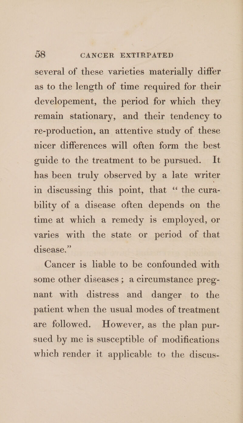 several of these varieties materially diflfer as to the length of time required for their developement, the period for which they remain stationary, and their tendency to re-production, an attentive study of these nicer differences will often form the best guide to the treatment to be pursued. It has been truly observed by a late writer in discussing this point, that ‘‘ the cura¬ bility of a disease often depends on the time at which a remedy is employed, or varies with the state or period of that disease.” Cancer is liable to be confounded with some other diseases ; a circumstance preg¬ nant with distress and danger to the patient when the usual modes of treatment are followed. However, as the plan pur¬ sued by me is susceptible of modifications which render it applicable to the discus-