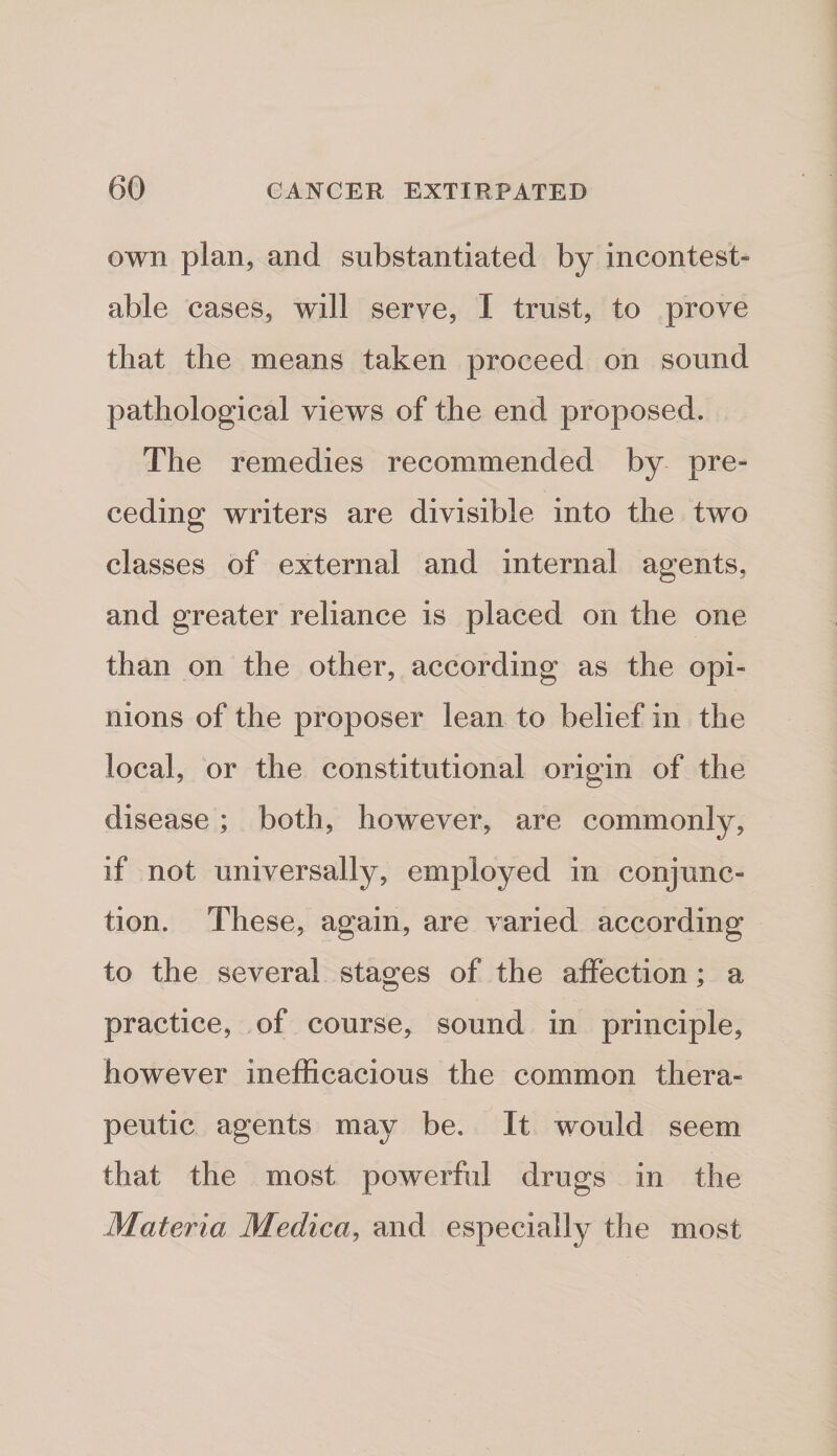 own plan, and substantiated by incontest¬ able cases, will serve, I trust, to prove that the means taken proceed on sound pathological views of the end proposed. The remedies recommended by pre¬ ceding writers are divisible into the two classes of external and internal agents, and greater reliance is placed on the one than on the other, according as the opi¬ nions of the proposer lean to belief in the local, or the constitutional origin of the disease; both, however, are commonly, if not universally, employed in conjunc¬ tion. These, again, are varied according to the several stages of the aifection; a practice, of course, sound in principle, however inelEcacious the common thera¬ peutic agents may be. It would seem that the most powerful drugs in the Materia Medica^ and especially the most