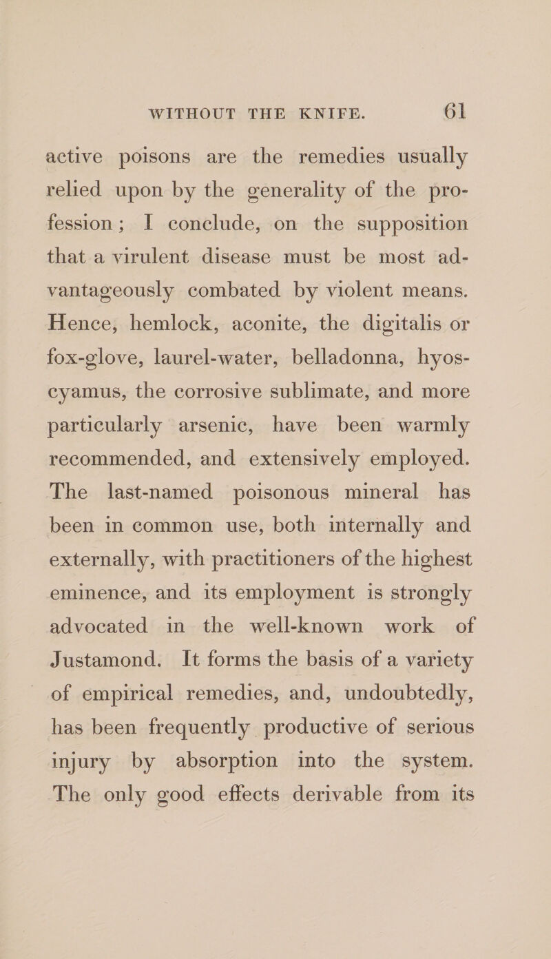active poisons are the remedies usually relied upon by the generality of the pro¬ fession ; I conclude, on the supposition that a virulent disease must be most ad¬ vantageously combated by violent means. Hence, hemlock, aconite, the digitalis or fox-glove, laurel-water, belladonna, hyos- cyamus, the corrosive sublimate, and more particularly arsenic, have been warmly recommended, and extensively employed. The last-named poisonous mineral has been in common use, both internally and externally, with practitioners of the highest eminence, and its employment is strongly advocated in the well-known work of Justamond. It forms the basis of a variety of empirical remedies, and, undoubtedly, has been frequently productive of serious injury by absorption into the system. The only good effects derivable from its