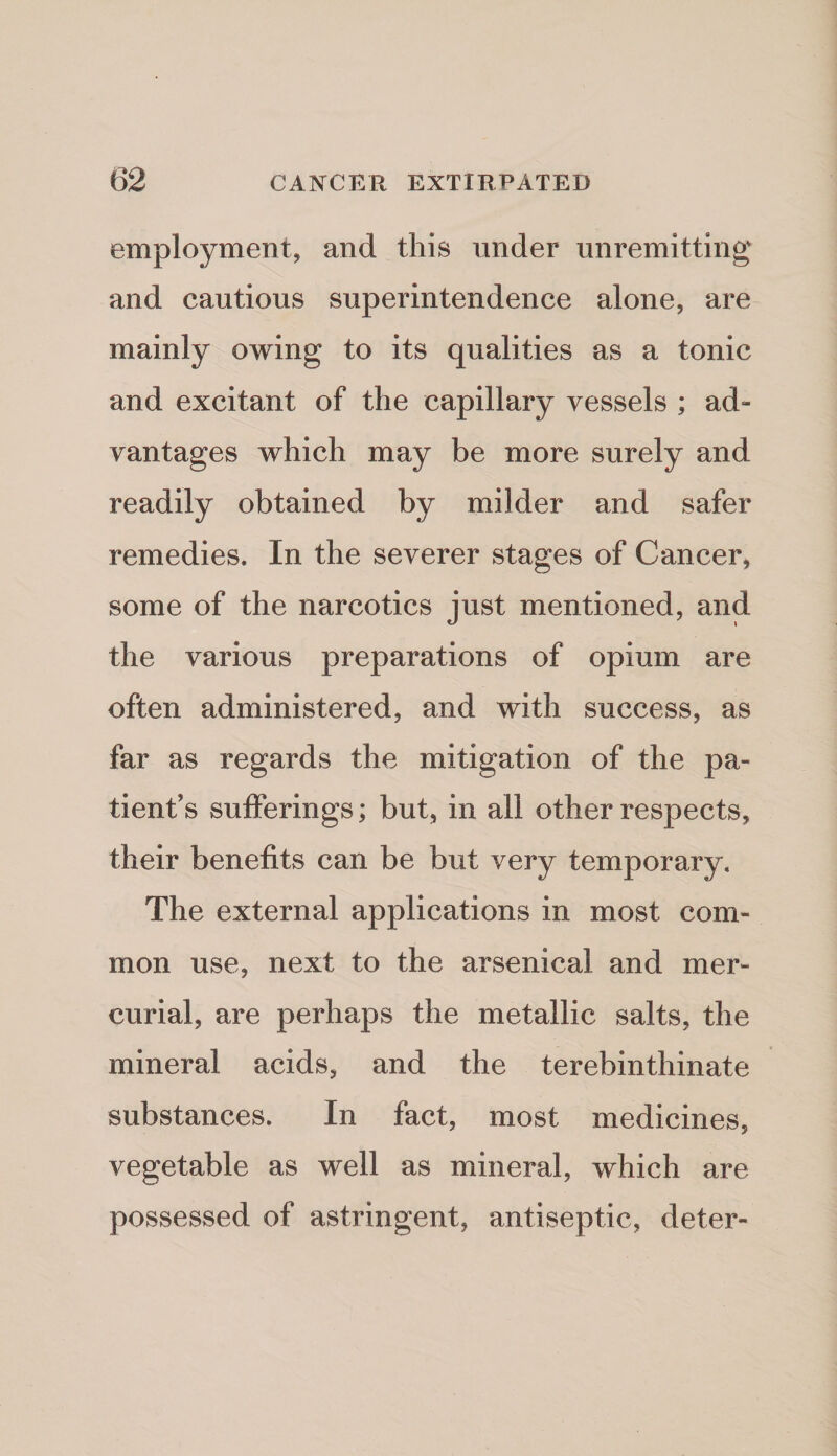 employment, and this under unremitting and cautious superintendence alone, are mainly owing to its qualities as a tonic and excitant of the capillary vessels ; ad¬ vantages which may be more surely and readily obtained by milder and safer remedies. In the severer stages of Cancer, some of the narcotics just mentioned, and the various preparations of opium are often administered, and with success, as far as regards the mitigation of the pa¬ tient’s sufferings; but, in all other respects, their benefits can be but very temporary. The external applications in most com¬ mon use, next to the arsenical and mer¬ curial, are perhaps the metallic salts, the mineral acids, and the terebinthinate substances. In fact, most medicines, vegetable as well as mineral, which are possessed of astringent, antiseptic, deter-