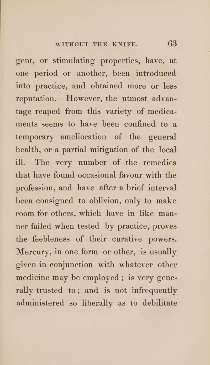 gent, or stimulating properties, have, at one period or another, been introduced into practice, and obtained more or less reputation. However, the utmost advan¬ tage reaped from this variety of medica¬ ments seems to have been confined to a temporary amelioration of the general health, or a partial mitigation of the local ill. The very number of the remedies that have found occasional favour with the profession, and have after a brief interval been consigned to oblivion, only to make room for others, which have in like man¬ ner failed when tested by practice, proves the feebleness of their curative powers. Mercury, in one form or other, is usually given in conjunction with whatever other medicine may be employed; is very gene¬ rally trusted to; and is not infrequently administered so liberally as to debilitate t/