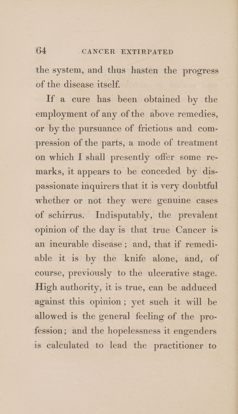 the system, and thus hasten the progress of the disease itself. If a cure has been obtained by the employment of any of the above remedies, or by the pursuance of frictions and com¬ pression of the parts, a mode of treatment on which I shall presently olfer some re¬ marks, it appears to be conceded by dis¬ passionate inquirers that it is very doubtful whether or not they were genuine cases of schirrus. Indisputably, the prevalent opinion of the day is that true Cancer is an incurable disease; and, that if remedi¬ able it is by the knife alone, and, of course, previously to the ulcerative stage. High authority, it is true, can be adduced against this opinion; yet such it will be allowed is the general feeling of the pro¬ fession ; and the hopelessness it engenders is calculated to lead the practitioner to