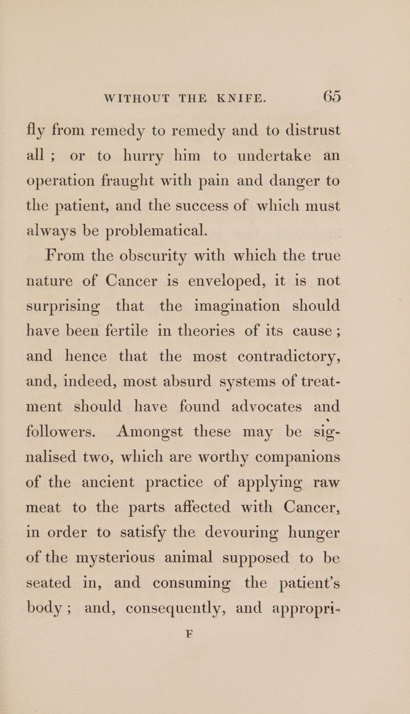 fly from remedy to remedy and to distrust all ; or to hurry him to undertake an operation fraught with pain and danger to the patient, and the success of which must always be problematical. From the obscurity with which the true nature of Cancer is enveloped, it is not surprising that the imagination should have been fertile in theories of its cause; and hence that the most contradictory, and, indeed, most absurd systems of treat¬ ment should have found advocates and % followers. Amongst these may be sig¬ nalised two, which are worthy companions of the ancient practice of applying raw meat to the parts affected with Cancer, in order to satisfy the devouring hunger of the mysterious animal supposed to be seated in, and consuming the patient’s body; and, consequently, and appropri- F