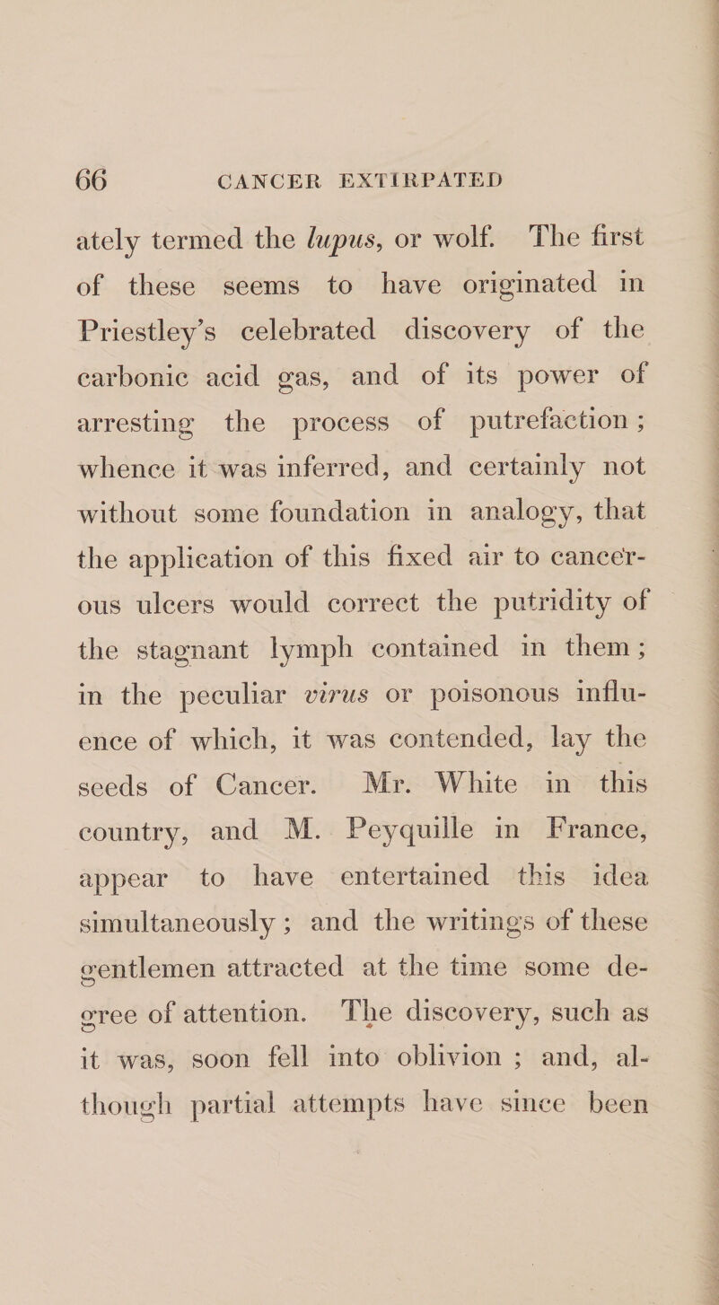 ately termed the lupus^ or wolf. The first of these seems to have originated in Priestley's celebrated discovery of the carbonic acid gas, and of its power of arresting the process of putrefaction; whence it was inferred, and certainly not without some foundation in analogy, that the application of this fixed air to cancer¬ ous ulcers would correct the putridity of the stagnant lymph contained in them; in the peculiar virus or poisonous influ¬ ence of which, it was contended, lay the seeds of Cancer. Mr. White in this country, and M. Peyquille in France, appear to have entertained this idea simultaneously ; and the writings of these irentlemen attracted at the time some de- o gree of attention. The discovery, such as it was, soon fell into oblivion ; and, al¬ though partial attempts have since been