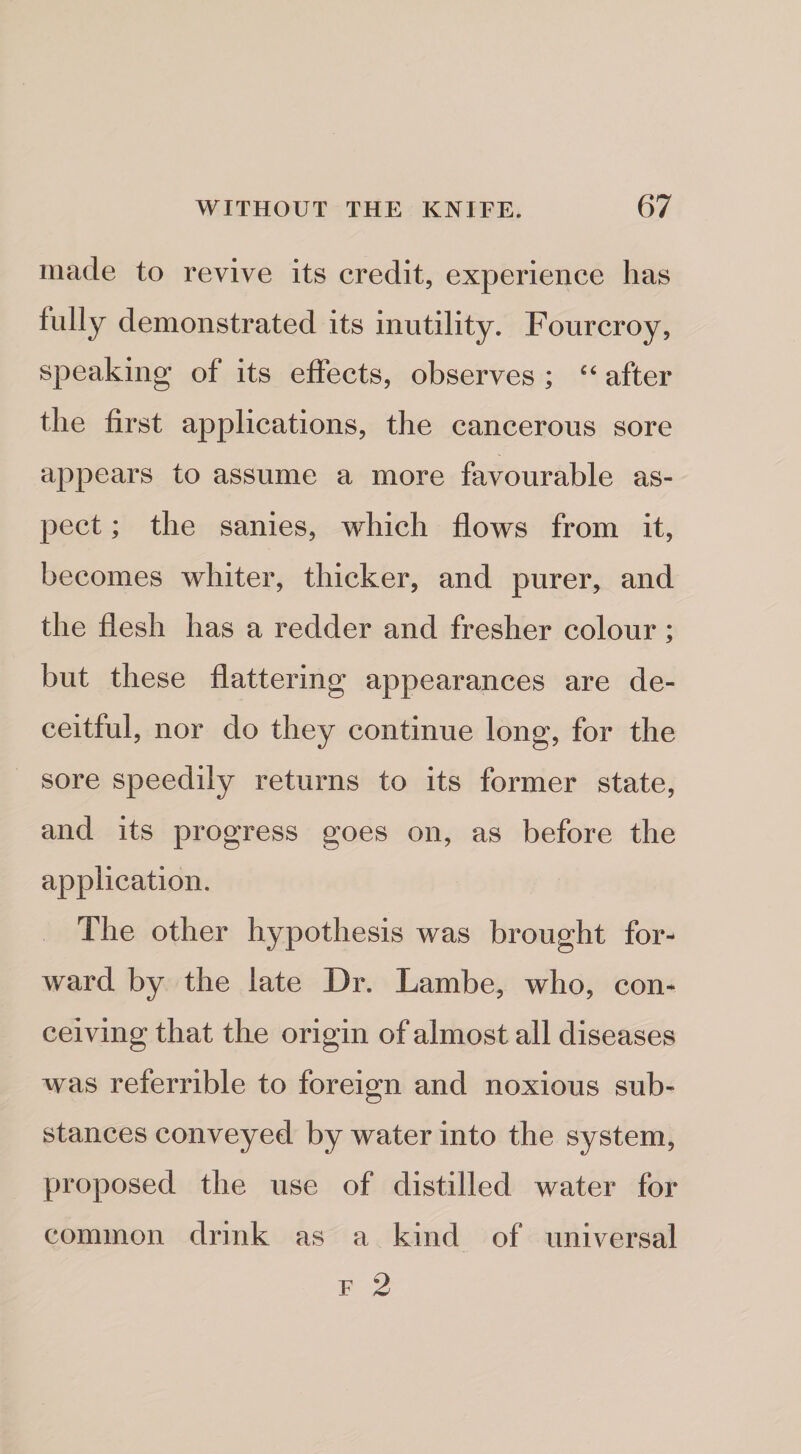 made to revive its credit, experience has fully demonstrated its inutility. Fourcroy, speaking of its effects, observes ; ‘‘ after the first applications, the cancerous sore appears to assume a more favourable as¬ pect ; the sanies, which flows from it, becomes whiter, thicker, and purer, and the flesh has a redder and fresher colour; but these flattering appearances are de¬ ceitful, nor do they continue long, for the sore speedily returns to its former state, and its progress goes on, as before the application. The other hypothesis was brought for¬ ward by the late Dr. Lambe, who, con¬ ceiving that the origin of almost all diseases was referrible to foreign and noxious sub¬ stances conveyed by water into the system, proposed the use of distilled water for common drink as a kind of universal F 2