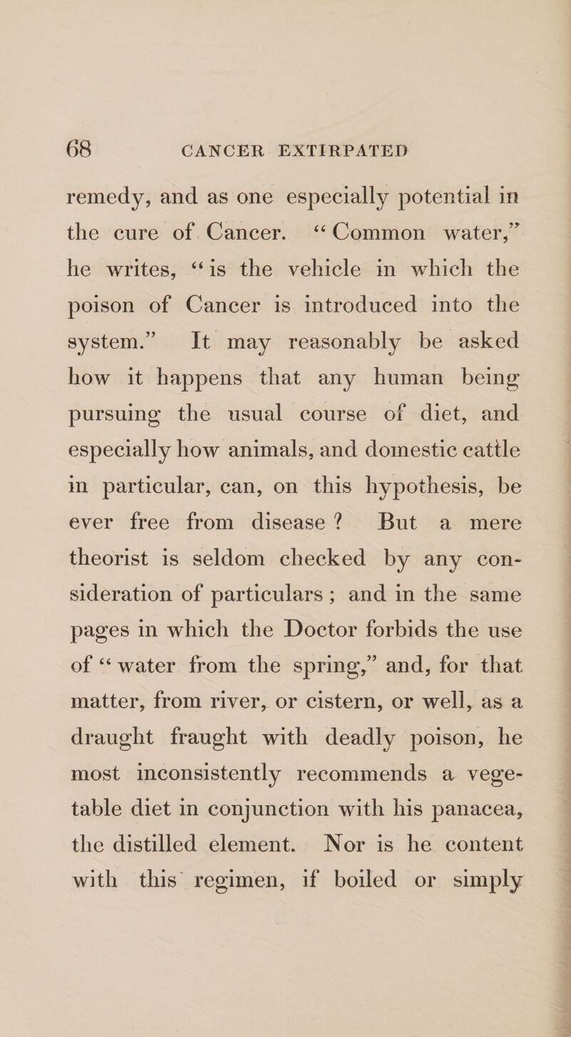 remedy, and as one especially potential in the cure of Cancer. Common water, he writes, “ is the vehicle in which the poison of Cancer is introduced into the system.” It may reasonably be asked how it happens that any human being pursuing the usual course of diet, and especially how animals, and domestic cattle in particular, can, on this hypothesis, be ever free from disease ? But a mere theorist is seldom checked by any con« sideration of particulars ; and in the same pages in which the Doctor forbids the use of water from the spring,” and, for that matter, from river, or cistern, or well, as a draught fraught with deadly poison, he most inconsistently recommends a vege¬ table diet in conjunction with his panacea, the distilled element. Nor is he content with this regimen, if boiled or simply