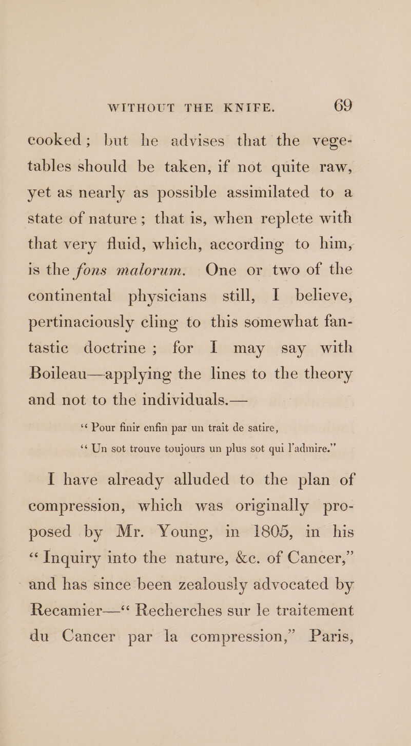 cooked; but he advises that the vege¬ tables should be taken, if not quite raw, yet as nearly as possible assimilated to a state of nature ; that is, when replete with that very fluid, which, according to him, is the fons maloriim. One or two of the continental physicians still, I believe, pertinaciously cling to this somewhat fan¬ tastic doctrine ; for I may say with Boileau—applying the lines to the theory and not to the individuals,— “ Pour finir enfin par un trait de satire, “ Un sot trouve toujours un plus sot qui radmire.” I have already alluded to the plan of compression, which was originally pro¬ posed by Mr. Young, in 1805, in his Inquiry into the nature, &amp;c, of Cancer,” and has since been zealously advocated by Recamier—Recherches sur le traitement du Cancer par la compression,” Paris,