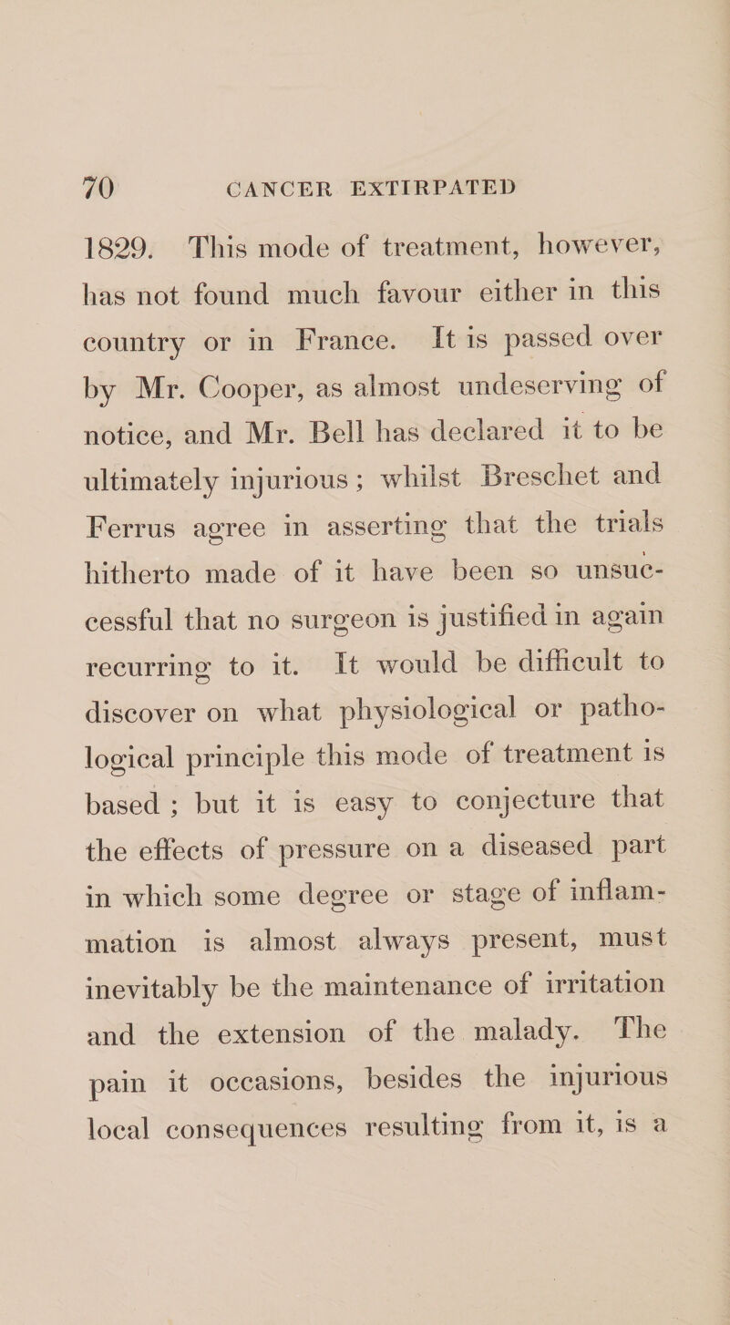 1829. This mode of treatment, however, has not found much favour either in this country or in France. It is passed over by Mr. Cooper, as almost undeserving of notice, and Mr. Bell has declared it to be ultimately injurious; whilst Breschet and Ferrus agree in asserting that the trials ( hitherto made of it have been so unsuc¬ cessful that no surgeon is justifiea in again recurrinof to it. It would be difficult to discover on what physiological or patho¬ logical principle this mode of treatment is based ; but it is easy to conjecture that the effects of pressure on a diseased part in which some degree or stage of inflam¬ mation is almost always present, must inevitably be the maintenance of irritation and the extension of the malady. The pain it occasions, besides the injurious local consequences resulting from it, is a