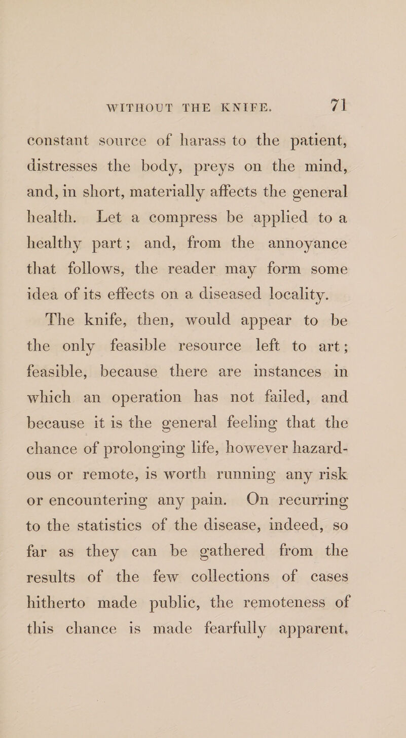 constant source of harass to the patient, distresses the body, preys on the mind, and, in short, materially affects the general health. Let a compress be applied to a healthy part; and, from the annoyance that follows, the reader may form some idea of its effects on a diseased locality. The knife, then, would appear to be the only feasible resource left to art; feasible, because there a.re instances in which an operation has not failed, and because it is the general feeling that the chance of prolonging life, however hazard¬ ous or remote, is worth running any risk or encountering any pain. On recurring to the statistics of the disease, indeed, so far as they can be gathered from the results of the few collections of cases hitherto made public, the remoteness of this chance is made fearfully apparent.