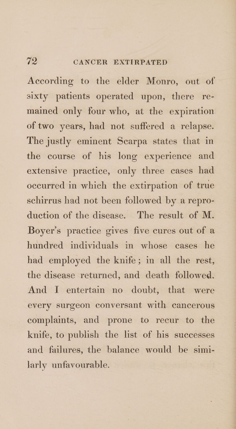 According to the elder Monro, out of sixty patients operated upon, there re¬ mained only four who, at the expiration of two years, had not suffered a relapse. The justlj^ eminent Scarpa states that in the course of his long experience and extensive practice, only three cases had occurred in which the extirpation of true schirrus had not been followed by a repro¬ duction of the disease. The result of M. Boyer’s practice gives five cures out of a hundred individuals in whose cases he had employed the knife; in all the rest, the disease returned, and death followed. And I entertain no doubt, that were every surgeon conversant with cancerous complaints, and prone to recur to the knife, to publish the list of his successes and failures, the balance would be simi¬ larly unfavourable.