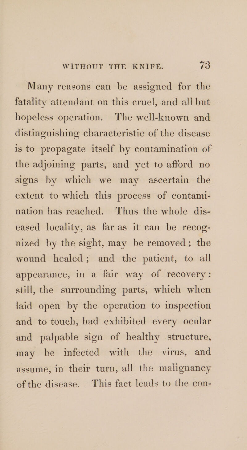 Many reasons can be assigned for the fatality attendant on this cruel, and all but hopeless operation. The well-known and distinguishing characteristic of the disease is to propagate itself by contamination of the adjoining parts, and yet to afford no signs by which we may ascertain the extent to which this process of contami¬ nation has reached. Thus the whole dis¬ eased locality, as far as it can be recog¬ nized by the sight, may be removed; the wound healed ; and the patient, to all appearance, in a fair way of recovery : still, the surrounding parts, which when laid open by the operation to inspection and to touch, had exhibited every ocular and palpable sign of healthy structure, may be infected with the virus, and assume, in their turn, all the malignancy of the disease. This fact leads to the con-