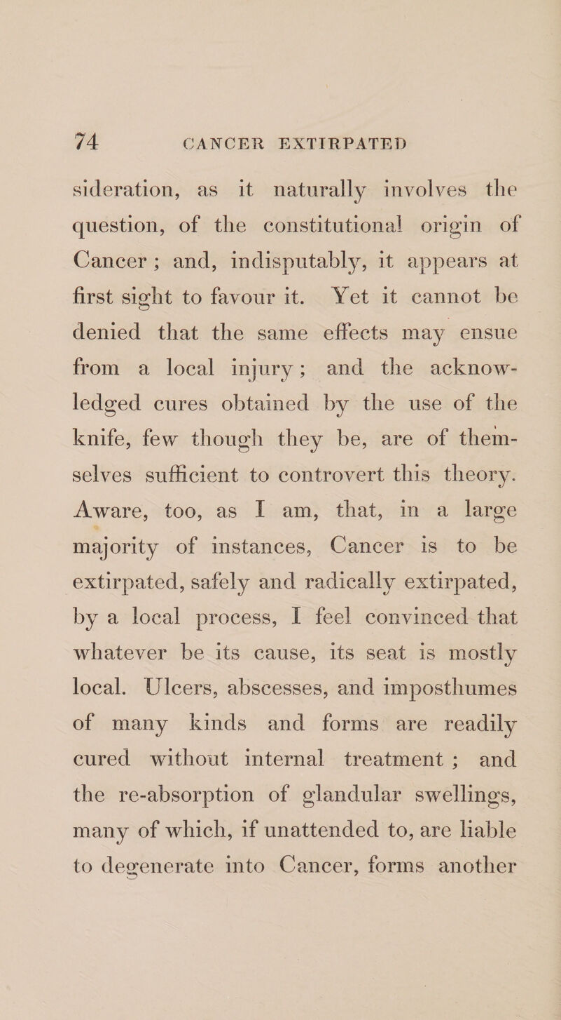 sideration, as it naturally involves the question, of the constitutional origin of Cancer ; and, indisputably, it appears at first sight to favour it. Yet it cannot be denied that the same effects may ensue from a local injury; and the acknow¬ ledged cures obtained by the use of the knife, few though they be, are of them¬ selves sufficient to controvert this theory. Aware, too, as I am, that, in a large majority of instances, Cancer is to be extirpated, safely and radically extirpated, by a local process, I feel convinced that whatever be its cause, its seat is mostly local. Ulcers, abscesses, and imposthumes of many kinds and forms are readily cured without internal treatment ; and the re-absorption of glandular swellings, many of which, if unattended to, are liable to degenerate into Cancer, forms another