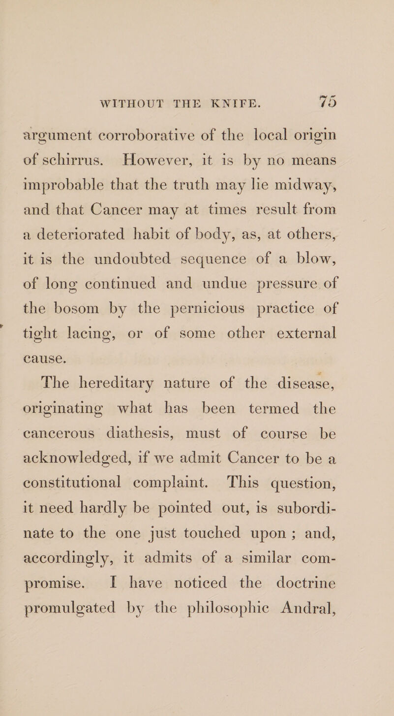 nrgument corroborative of the local origin of scliirrus. However, it is by no means improbable that the truth may lie midway, and that Cancer may at times result from a deteriorated habit of body, as, at others, it is the undoubted sequence of a blow, of long continued and undue pressure of the bosom by the pernicious practice of tight lacing, or of some other external cause. The hereditary nature of the disease, originating what has been termed the cancerous diathesis, must of course be acknowledged, if we admit Cancer to be a constitutional complaint. This question, it need hardly be pointed out, is subordi¬ nate to the one just touched upon ; and, accordingly, it admits of a similar com¬ promise. I have noticed the doctrine promulgated by the philosophic Andral,