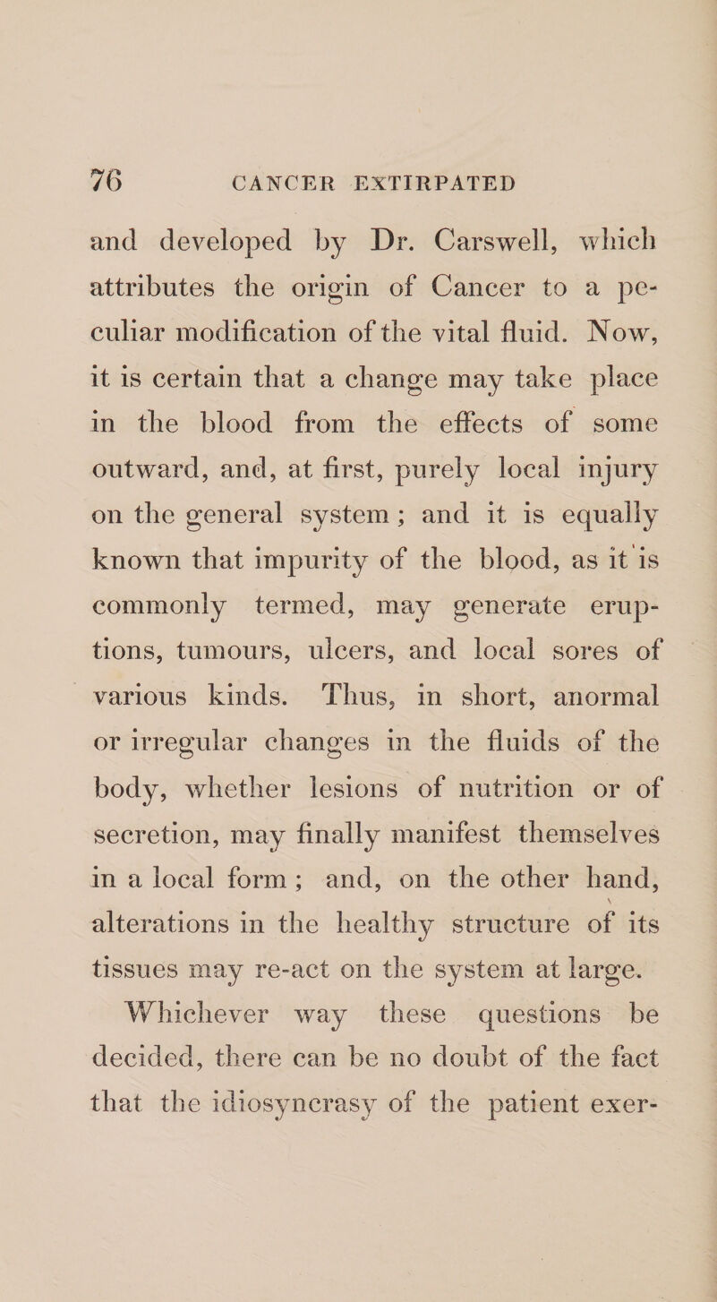 and developed by Dr. Carswell, which attributes the origin of Cancer to a pe¬ culiar modification of the vital fluid. Now, it is certain that a change may take place in the blood from the effects of some outward, and, at first, purely local injury on the general system ; and it is equally known that impurity of the blood, as it is commonly termed, may generate erup¬ tions, tumours, ulcers, and local sores of various kinds. Thus, in short, anormal or irregular changes in the fluids of the body, whether lesions of nutrition or of secretion, may finally manifest themselves in a local form ; and, on the other hand, alterations in the liealthjr structure of its tissues may re-act on the system at large. Whichever way these questions be decided, there can be no doubt of the fact that the idiosyncrasy of the patient exer-