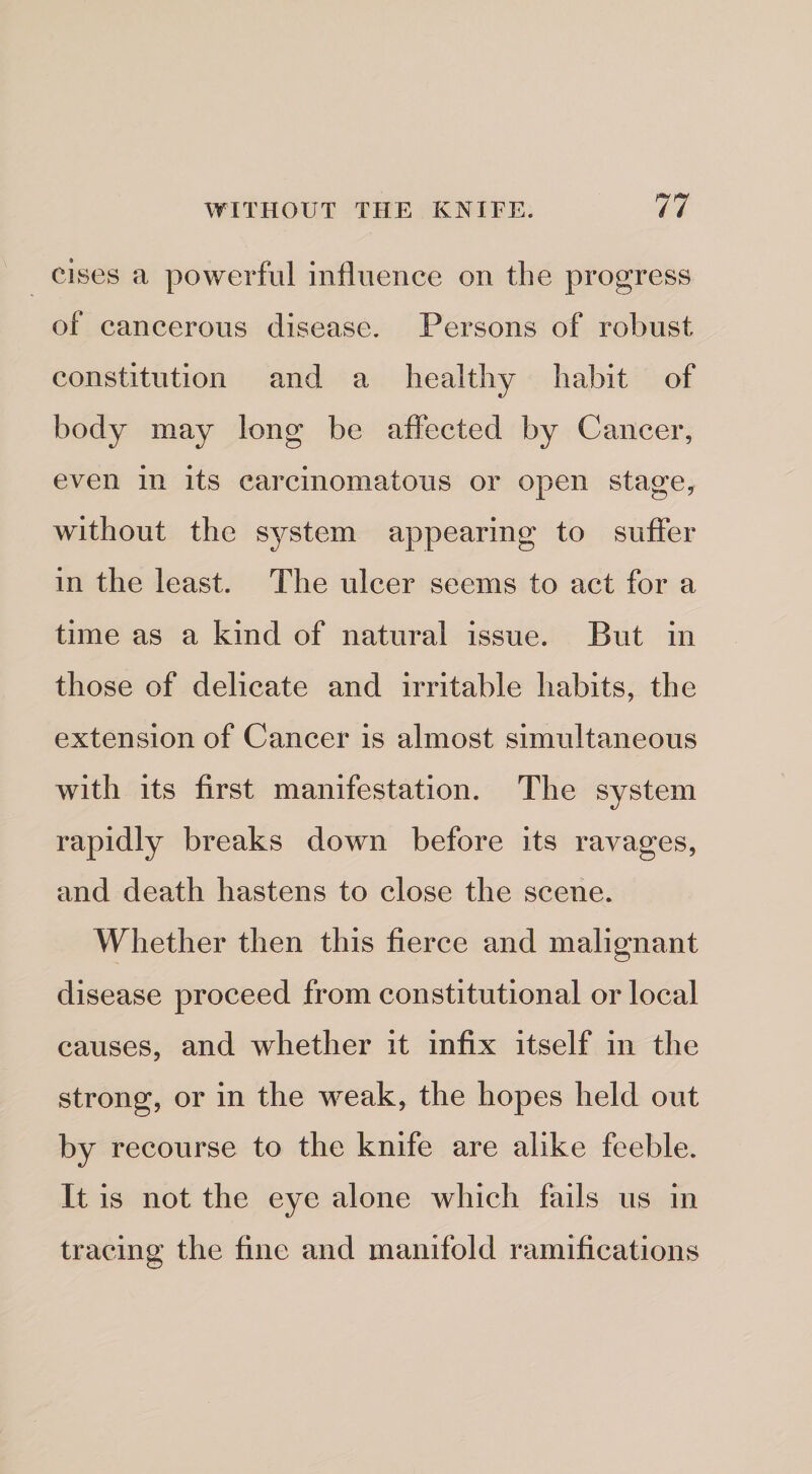 cises a powerful influence on the progress of cancerous disease. Persons of robust constitution and a healthy habit of body may long be affected by Cancer, even in its carcinomatous or open stage, without the system appearing to suffer in the least. The ulcer seems to act for a time as a kind of natural issue. But in those of delicate and irritable habits, the extension of Cancer is almost simultaneous with its first manifestation. The system rapidly breaks down before its ravages, and death hastens to close the scene. Whether then this fierce and malignant disease proceed from constitutional or local causes, and whether it infix itself in the strong, or in the weak, the hopes held out by recourse to the knife are alike feeble. It is not the eye alone which fails us in tracing the fine and manifold ramifications