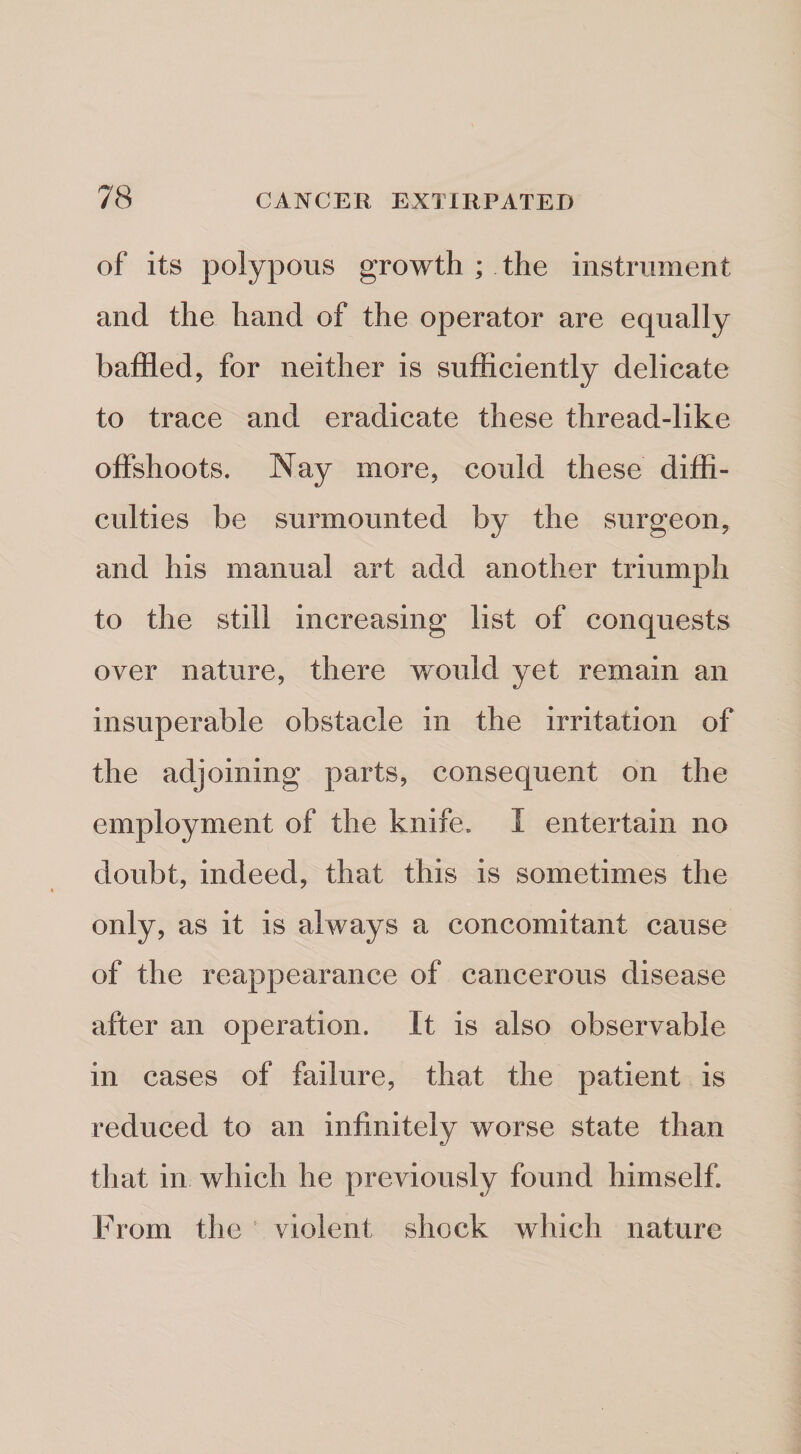 of its polypous growth ; the instrument and the hand of the operator are equally baffled, for neither is sufficiently delicate to trace and eradicate these thread-like offshoots. Nay more, could these diffi¬ culties be surmounted by the surgeon, and his manual art add another triumph to the still increasing list of conquests over nature, there would yet remain an insuperable obstacle in the irritation of the adjoining parts, consequent on the employment of the knife. I entertain no doubt, indeed, that this is sometimes the only, as it is always a concomitant cause of the reappearance of cancerous disease after an operation. It is also observable in cases of failure, that the patient is reduced to an infinitely worse state than that in which he previously found himself. From the ' violent shock which nature