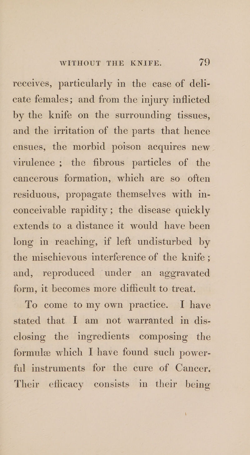 receives, particularly in the case of deli¬ cate females; and from the injury inflicted by the knife on the surrounding tissues, and the irritation of the parts that hence ensues, the morbid poison acquires new virulence ; the fibrous particles of the cancerous formation, which are so often residuous, propagate themselves with in¬ conceivable rapidity; the disease quickly extends to a distance it would have been long in reaching, if left undisturbed by the mischievous interference of the knife; and, reproduced under an aggravated form, it becomes more difficult to treat. To come to my own practice. I have stated that I am not warranted in dis¬ closing the ingredients composing the formulee which I have found such power¬ ful instruments for the cure of Cancer. Their efficacy consists in their being I