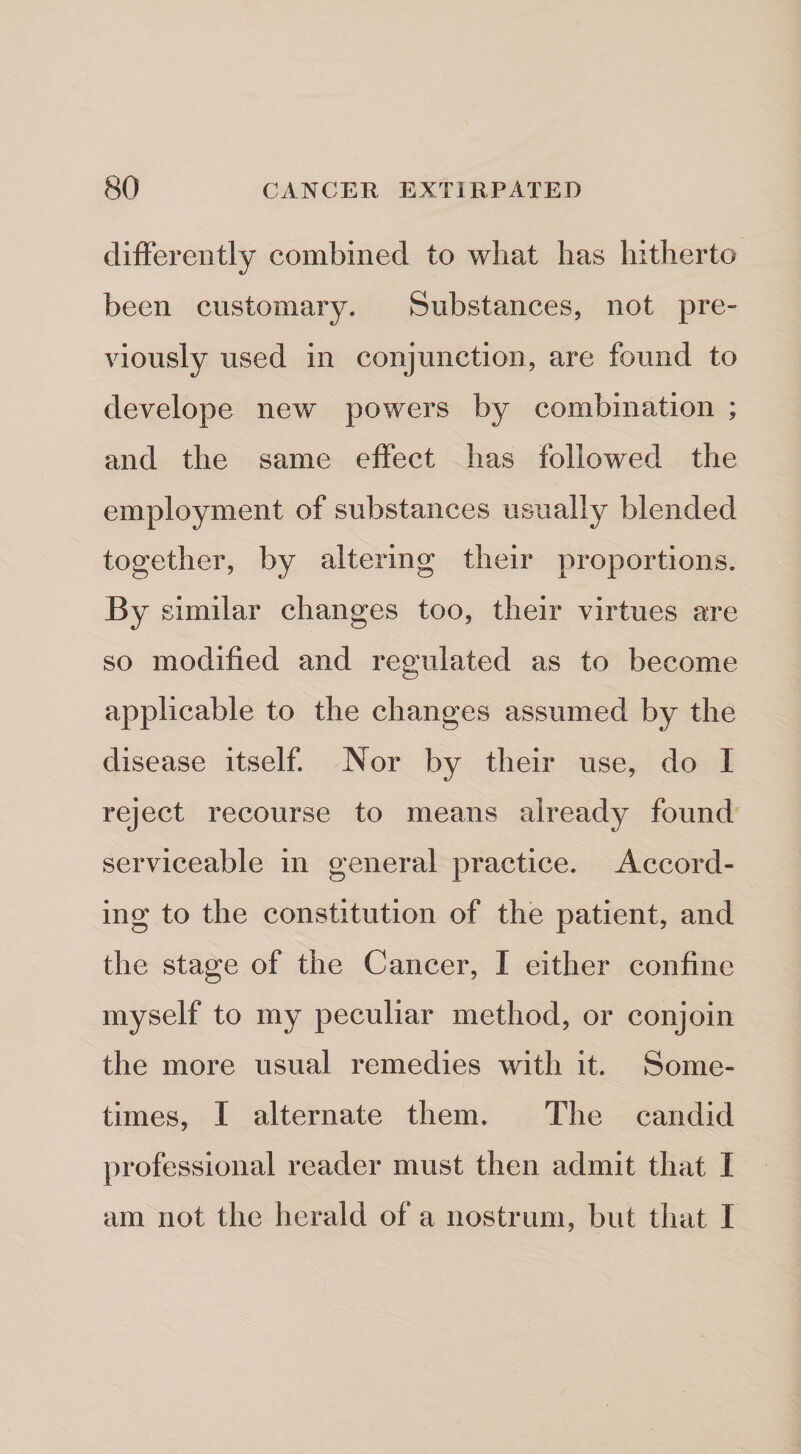 differently combined to what has hitherto been customary. Substances, not pre¬ viously used in conjunction, are found to develope new powers by combination ; and the same effect has followed the employment of substances usually blended together, by altering their proportions. By similar changes too, their virtues are so modified and regulated as to become applicable to the changes assumed by the disease itself. Nor by their use, do I reject recourse to means already found serviceable in general practice. Accord¬ ing to the constitution of the patient, and the stage of the Cancer, I either confine myself to my peculiar method, or conjoin the more usual remedies with it. Some¬ times, I alternate them. The candid professional reader must then admit that I am not the herald of a nostrum, but that I