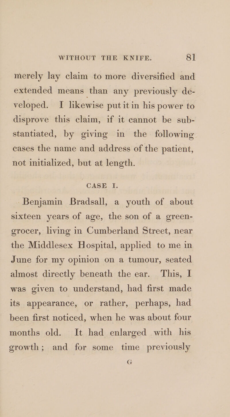 merely lay claim to more diversified and extended means than any previously de¬ veloped. I likewise put it in his power to disprove this claim, if it cannot be sub¬ stantiated, by giving in the following cases the name and address of the patient, not initialized, but at length. CASE I. Benjamin Bradsall, a youth of about sixteen years of age, the son of a green¬ grocer, living in Cumberland Street, near the Middlesex Hospital, applied to me in June for my opinion on a tumour, seated almost directly beneath the ear. This, I was given to understand, had first made its appearance, or rather, perhaps, had been first noticed, when he was about four months old. It had enlarged with his growth; and for some time previously G