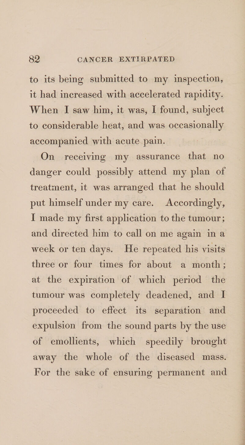 to its being submitted to my inspection, it had increased with accelerated rapidity. When I saw him, it was, I found, subject to considerable heat, and was occasionally accompanied with acute pain. On receiving my assurance that no danger could possibly attend my plan of treatment, it was arranged that he should put himself under my care. Accordingly, I made my first application to the tumour; and directed him to call on me again in a week or ten days. He repeated his visits three or four times for about a month; at the expiration of which period the tumour was completely deadened, and I proceeded to effect its separation and expulsion from the sound parts by the use of emollients, which speedily brought away the whole of the diseased mass. For the sake of ensuring permanent and