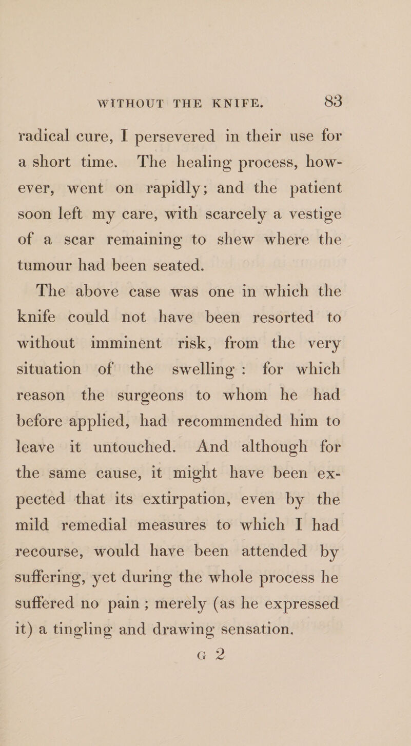 S3 radical cure, I persevered in their use for a short time. The healing process, how- ever, went on rapidly; and the patient soon left my care, Avith scarcely a vestige of a scar remaining to shew where the tumour had been seated. The above case was one in which the knife could not have been resorted to without imminent risk, from the very situation of the swelling : for which reason the surgeons to whom he had before applied, had recommended him to leave it untouched. And although for the same cause, it might have been ex¬ pected that its extirpation, even by the mild remedial measures to which I had recourse, would have been attended by suffering, yet during the whole process he suffered no pain; merely (as he expressed it) a tingling and drawing sensation.