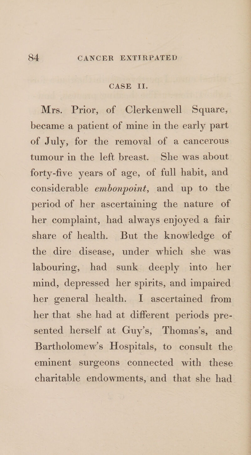 CASE II. Mrs. Prior, of Clerkeiiwell Square^ became a patient of mine in the early part of July, for the removal of a cancerous tumour in the left breast. She was about forty-five years of age, of full habit, and considerable embonpoint^ and up to the period of her ascertaining the nature of her complaint, had always enjoyed a fair share of health. But the knowledge of the dire disease, under which she was labouring, had sunk deeply into her mind, depressed her spirits, and impaired her general health. I ascertained from her that she had at different periods pre¬ sented herself at Guy’s, Thomas’s, and Bartholomew’s Hospitals, to consult the eminent surgeons connected with these charitable endowments, and that she had