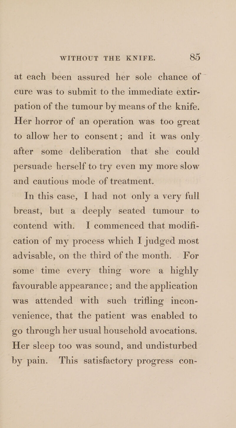 at each been assured her sole chance of cure was to submit to the immediate extir¬ pation of the tumour by means of the knife. Her horror of an operation was too great to allow her to consent; and it was only after some deliberation that she could persuade herself to try even my more slow and cautious mode of treatment. In this case, I had not only a very full breast, but a deeply seated tumour to contend with. I commenced that modifi¬ cation of my process which I judged most advisable, on the third of the month. For some time every thing wore a highly favourable appearance; and the application was attended with such trifling incon¬ venience, that the patient was enabled to go through her usual household avocations. Her sleep too was sound, and undisturbed by pain. This satisfactory progress con-