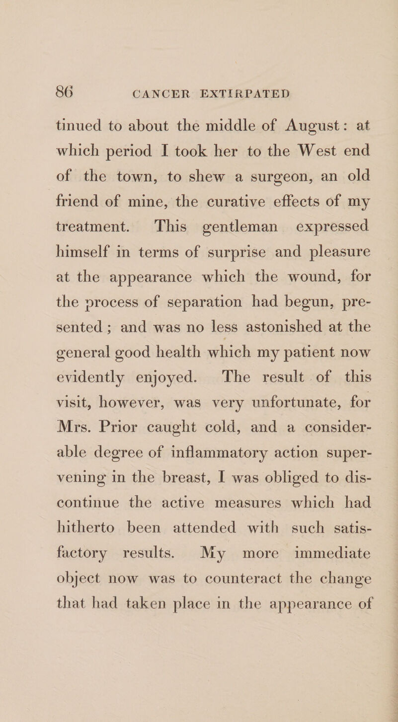 tinued to about the middle of August: at which period I took her to the West end of the town, to shew a surgeon, an old friend of mine, the curative effects of my treatment. This gentleman expressed himself in terms of surprise and pleasure at the appearance which the wound, for the process of separation had begun, pre- sented; and was no less astonished at the general good health which my patient now evidently enjoyed. The result of this visit, however, was very unfortunate, for Mrs. Prior caught cold, and a consider¬ able degree of inflammatory action super¬ vening in the breast, I was obliged to dis¬ continue the active measures which had hitherto been attended with such satis- fectory results. My more immediate object now was to counteract the change that had taken place in the appearance of