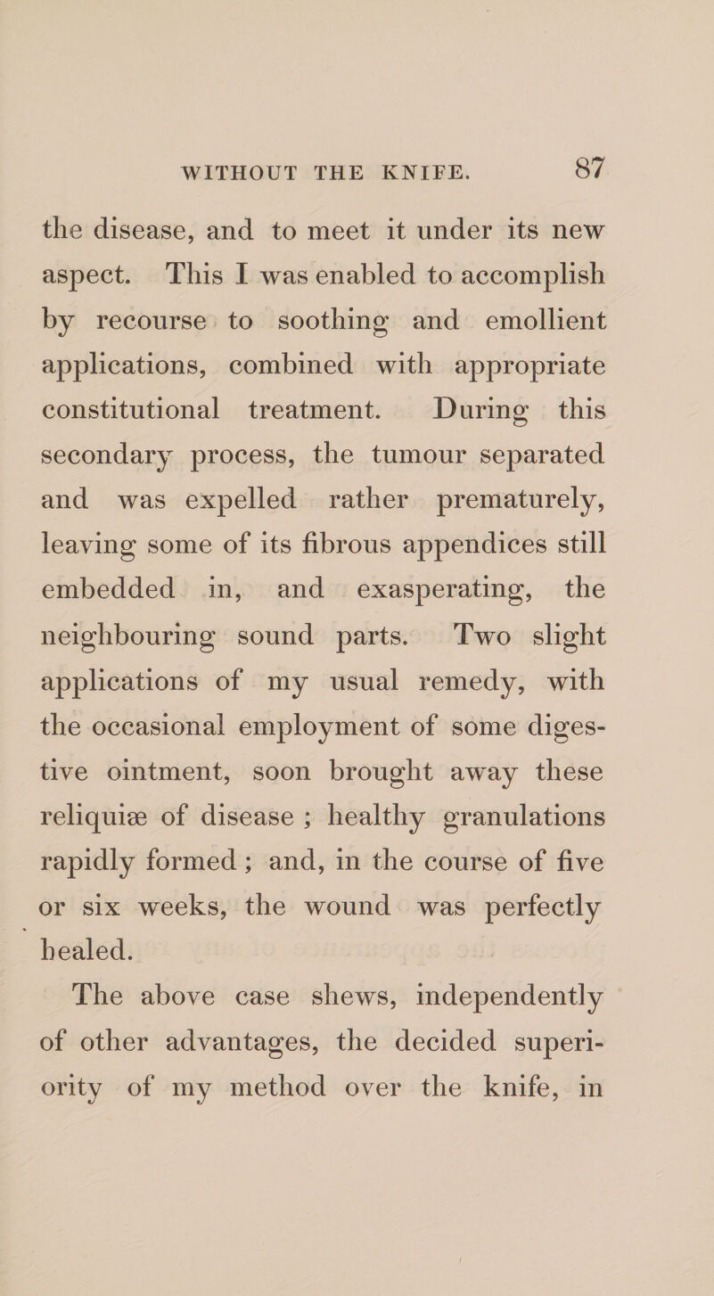 the disease, and to meet it under its new aspect. This I was enabled to accomplish by recourse to soothing and emollient applications, combined with appropriate constitutional treatment. During this secondary process, the tumour separated and was expelled rather prematurely, leaving some of its fibrous appendices still embedded in, and exasperating, the neighbouring sound parts. Two slight applications of my usual remedy, with the occasional employment of some diges¬ tive ointment, soon brought aw^ay these reliquise of disease ; healthy granulations rapidly formed; and, in the course of five or six weeks, the wound was perfectly healed. The above case shews, independently of other advantages, the decided superi¬ ority of my method over the knife, in I