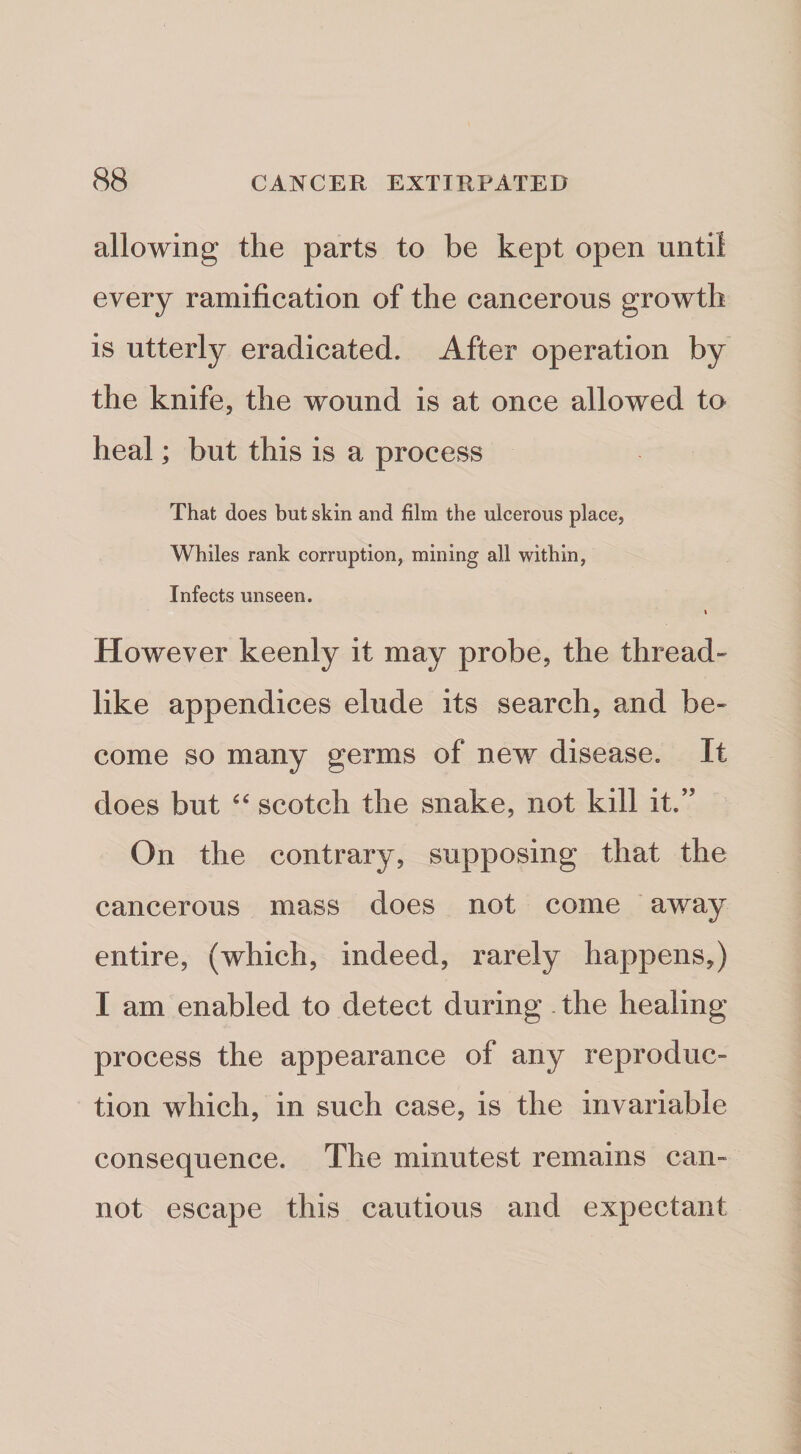 allowing the parts to be kept open until every ramification of the cancerous growth is utterly eradicated. After operation by the knife, the wound is at once allowed to heal; but this is a process That does but skin and film the ulcerous place, Whiles rank corruption, mining all within, Infects unseen. I However keenly it may probe, the thread¬ like appendices elude its search, and be¬ come so many germs of new disease. It does but scotch the snake, not kill it.” On the contrary, supposing that the cancerous mass does not come away entire, (which, indeed, rarely happens,) I am enabled to detect during . the healing process the appearance of any reproduc¬ tion which, in such case, is the invariable consequence. The minutest remains can¬ not escape this cautious and expectant