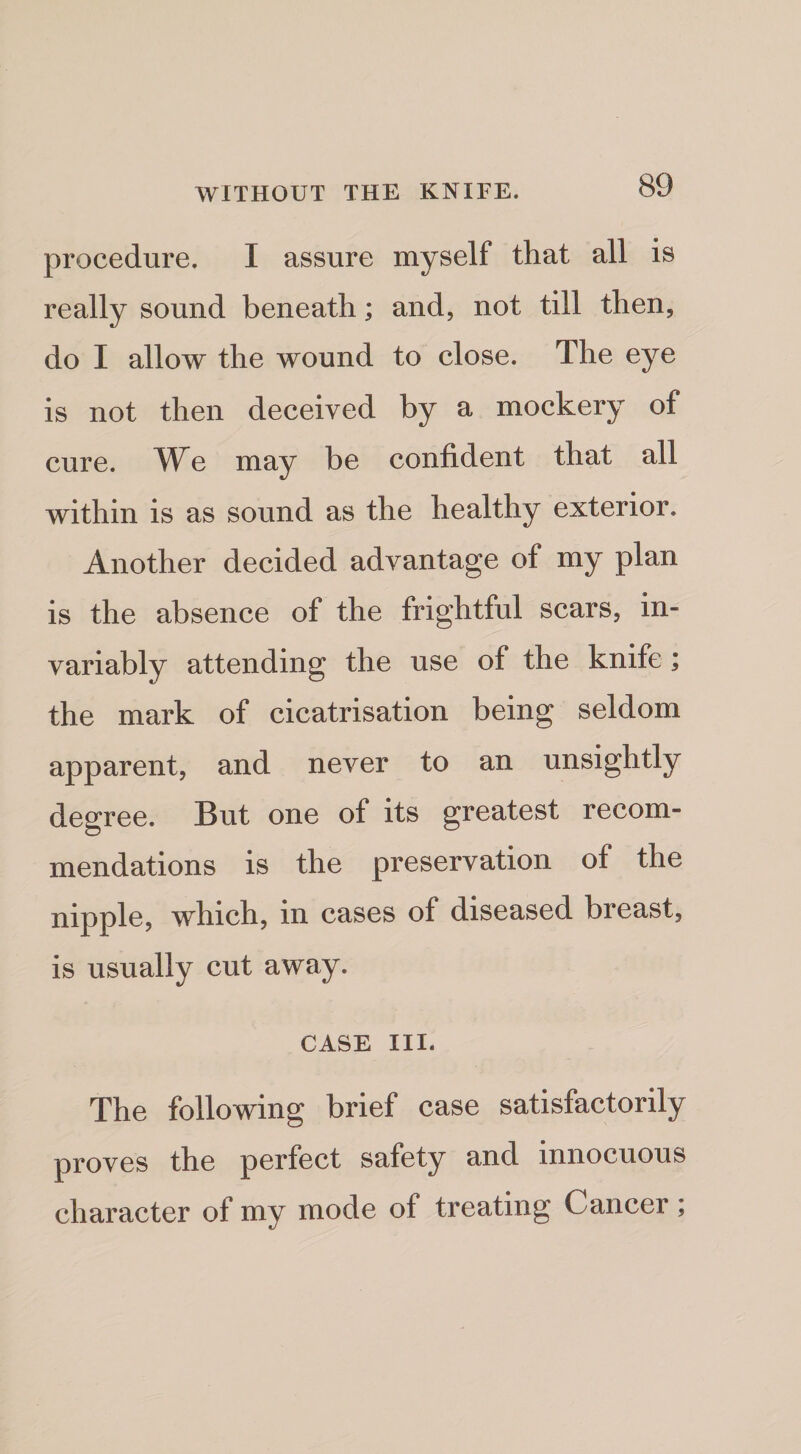 procedure. I assure myself that all is really sound beneath; and, not till then, do I allow the wound to close. The eye is not then deceived by a mockery of cure. We may be confident that all within is as sound as the healthy exterior. Another decided advantage of my plan is the absence of the frightful scars, in¬ variably attending the use of the knife; the mark of cicatrisation being seldom apparent, and never to an unsightly degree. But one of its greatest recom¬ mendations is the preservation of the nipple, which, in cases of diseased breast, is usually cut away. CASE III. The following brief case satisfactorily proves the perfect safety and innocuous character of my mode of treating Cancer;