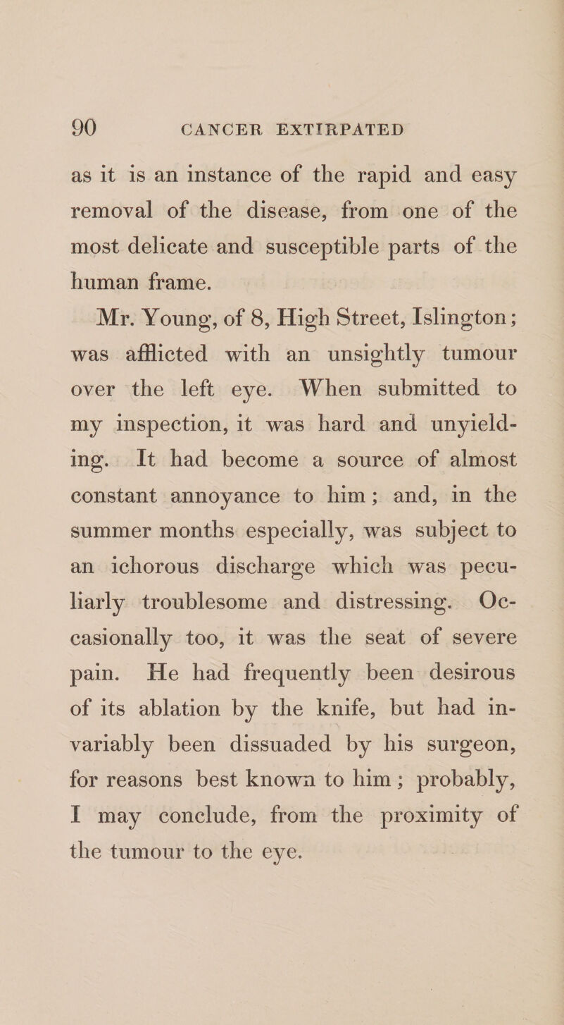 as it is an instance of the rapid and easy removal of the disease, from one of the most delicate and susceptible parts of the human frame. Mr. Young, of 8, High Street, Islington; was afflicted with an unsightly tumour over the left eye. When submitted to my inspection, it was hard and unyield¬ ing. It had become a source of almost constant annoyance to him; and, in the summer months especially, was subject to an ichorous discharge which was pecu¬ liarly troublesome and distressing. Oc¬ casionally too, it was the seat of severe pain. He had frequently been desirous of its ablation by the knife, but had in¬ variably been dissuaded by his surgeon, for reasons best known to him ; probably, I may conclude, from the proximity of the tumour to the eye.