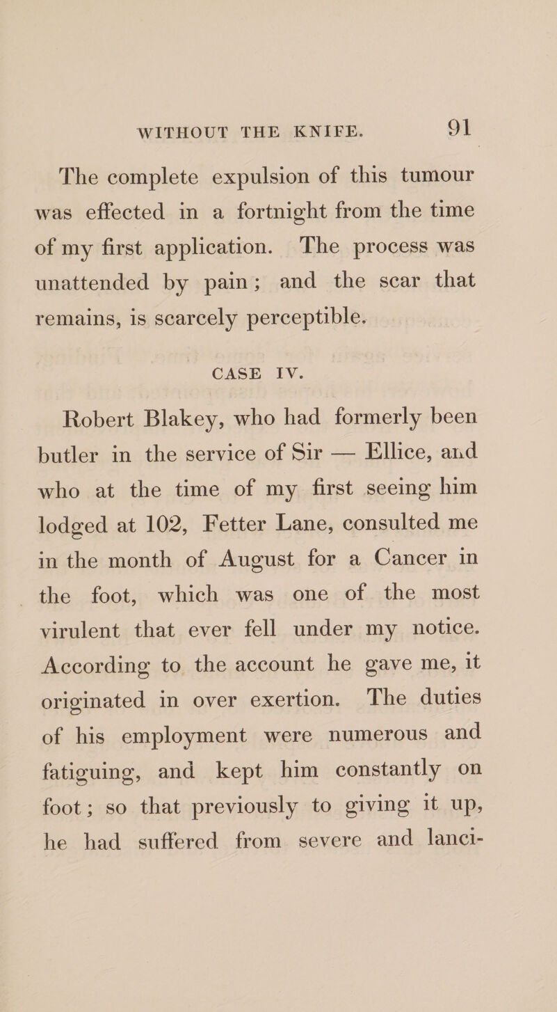 The complete expulsion of this tumour was effected in a fortnight from the time of my first application. The process was unattended by pain; and the scar that remains, is scarcely perceptible. CASE IV. Robert Blakey, who had formerly been butler in the service of Sir — Ellice, and who at the time of my first seeing him lodged at 102, Fetter Lane, consulted me in the month of August for a Cancer in the foot, which was one of the most virulent that ever fell under my notice. According to the account he gave me, it originated in over exertion. The duties of his employment were numerous and fatiguing, and kept him constantly on foot; so that previously to giving it up, he had suffered from severe and lanci-