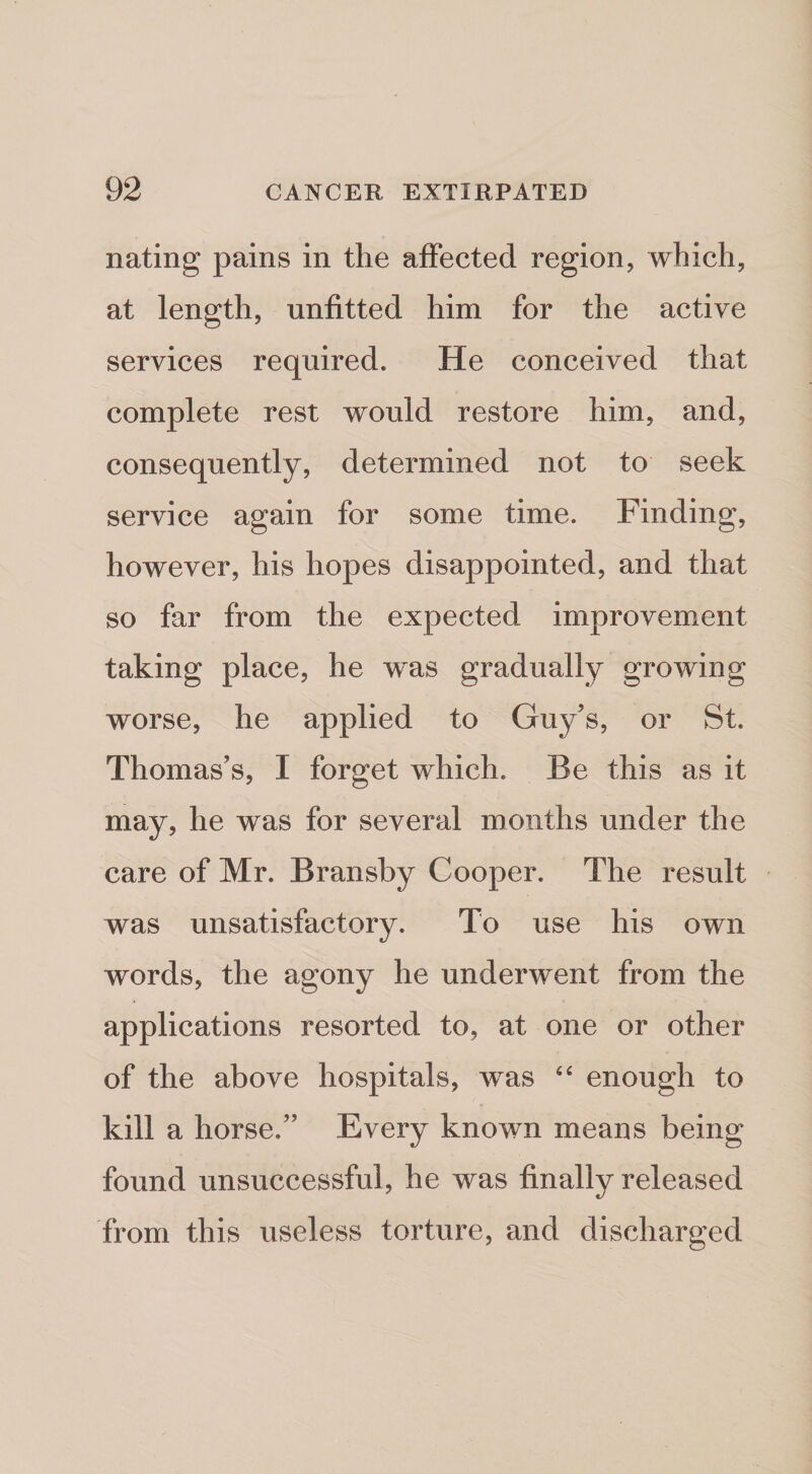 Rating pains in the affected region, which, at length, unfitted him for the active services required. He conceived that complete rest would restore him, and, consequently, determined not to seek service again for some time. Finding, however, his hopes disappointed, and that so far from the expected improvement taking place, he was gradually growing worse, he applied to Guy’s, or St. Thomas’s, I forget which. Be this as it may, he was for several months under the care of Mr. Bransby Cooper. The result was unsatisfactory. To use his own words, the agony he underwent from the applications resorted to, at one or other of the above hospitals, was enough to kill a horse.” Every known means being found unsuccessful, he was finally released from this useless torture, and discharged