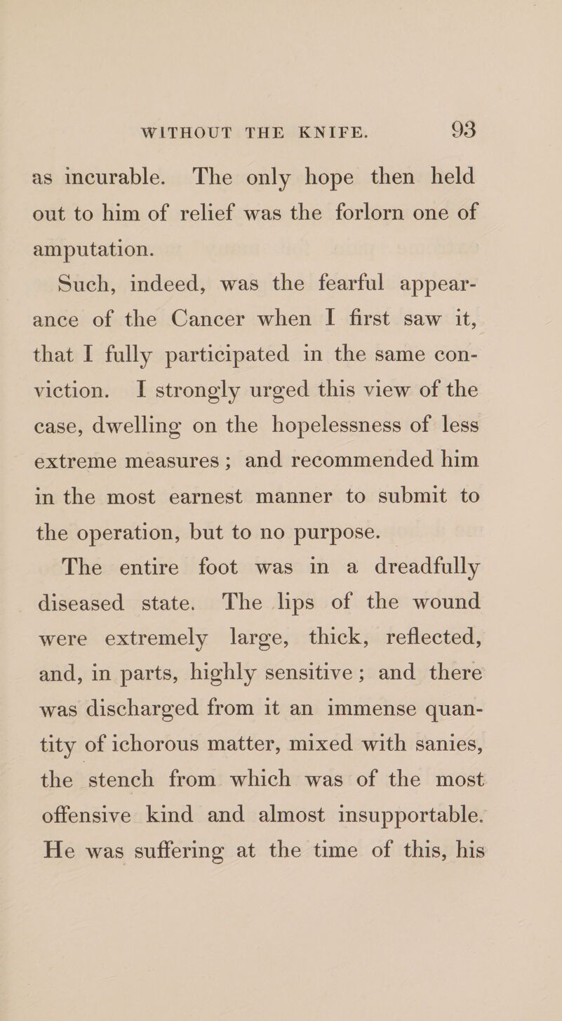 as incurable. The only hope then held out to him of relief was the forlorn one of amputation. Such, indeed, was the fearful appear¬ ance of the Cancer when I first saw it, that I fully participated in the same con¬ viction. I strongly urged this view of the case, dwelling on the hopelessness of less extreme measures ; and recommended him in the most earnest manner to submit to the operation, but to no purpose. The entire foot was in a dreadfully diseased state. The lips of the wound were extremely large, thick, reflected, and, in parts, highly sensitive; and there was discharged from it an immense quan¬ tity of ichorous matter, mixed with sanies, the stench from which was of the most offensive kind and almost insupportable. He was suffering at the time of this, his